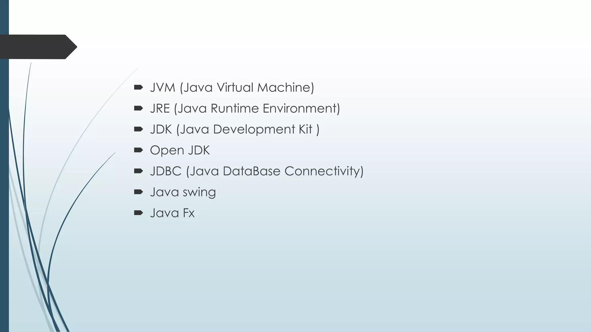  JVM (Java Virtual Machine)
 JRE (Java Runtime Environment)
 JDK (Java Development Kit )
 Open JDK
 JDBC (Java DataBase Connectivity)
 Java swing
 Java Fx
 