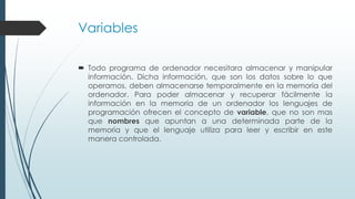 Variables
 Todo programa de ordenador necesitara almacenar y manipular
información. Dicha información, que son los datos sobre lo que
operamos, deben almacenarse temporalmente en la memoria del
ordenador. Para poder almacenar y recuperar fácilmente la
información en la memoria de un ordenador los lenguajes de
programación ofrecen el concepto de variable, que no son mas
que nombres que apuntan a una determinada parte de la
memoria y que el lenguaje utiliza para leer y escribir en este
manera controlada.
 