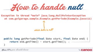 you should knowJava byAPIs
How to handle null
public long getPeriode(final Date start, final Date end) {
return end.getTime() - start.getTime();
}
Exception in thread "main" java.lang.NullPointerException
at com.guigarage.sample.Example.getPeriode(Example.java:11)
which date is null?
 