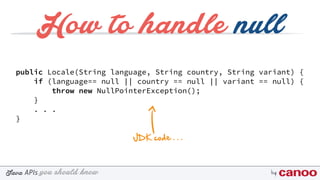 you should knowJava byAPIs
How to handle null
public Locale(String language, String country, String variant) { 
if (language== null || country == null || variant == null) { 
throw new NullPointerException(); 
} 
. . . 
}
JDK code . . .
 
