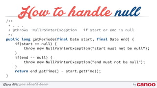 you should knowJava byAPIs
How to handle null/**
* . . .
* @throws NullPointerException if start or end is null
*/
public long getPeriode(final Date start, final Date end) {
if(start == null) {
throw new NullPointerException("start must not be null");
}
if(end == null) {
throw new NullPointerException("end must not be null");
}
return end.getTime() - start.getTime();
}
 