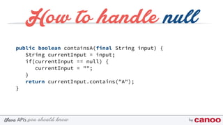 you should knowJava byAPIs
How to handle null
public boolean containsA(final String input) {
String currentInput = input;
if(currentInput == null) {
currentInput = "";
}
return currentInput.contains("A");
}
 