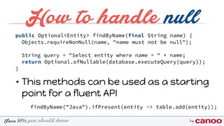 you should knowJava byAPIs
How to handle null
public Optional<Entity> findByName(final String name) {
Objects.requireNonNull(name, "name must not be null");
String query = "Select entity where name = " + name;
return Optional.ofNullable(database.executeQuery(query));
}
• This methods can be used as a starting
point for a fluent API
findByName("Java").ifPresent(entity -> table.add(entity));
 