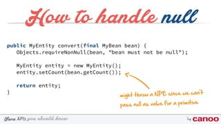 you should knowJava byAPIs
public MyEntity convert(final MyBean bean) {
Objects.requireNonNull(bean, "bean must not be null");
MyEntity entity = new MyEntity();
entity.setCount(bean.getCount());
return entity;
}
How to handle null
might throw a NPE since we can't
pass null as value for a primitive
 