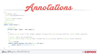 you should knowJava byAPIs
Annotations/** 
* A helper class 
* @see Class#getModifiers() 
* 
* @author Hendrik Ebbers
* @deprecated 
*/
@Deprectaded
public class Helper {
@Important
private Logger logger = new Logger();
/** 
* Return {@code true} if the integer argument includes the {@code private} modifier, {@code false} otherwise. 
* 
* @param mod a set of modifiers 
* @return {@code true} if {@code mod} includes the {@code private} modifier; {@code false} otherwise. 
*/
@Static(false) 
public static boolean isPrivate(@Param int mod) { 
return (mod & 0x00000002) != 0; 
}
}
 