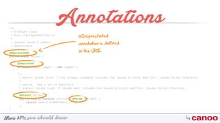 you should knowJava byAPIs
/** 
* A helper class 
* @see Class#getModifiers() 
* 
* @author Hendrik Ebbers
* @deprecated 
*/
@Deprectaded
public class Helper {
@Important
private Logger logger = new Logger();
/** 
* Return {@code true} if the integer argument includes the {@code private} modifier, {@code false} otherwise. 
* 
* @param mod a set of modifiers 
* @return {@code true} if {@code mod} includes the {@code private} modifier; {@code false} otherwise. 
*/
@Static(false) 
public static boolean isPrivate(@Param int mod) { 
return (mod & 0x00000002) != 0; 
}
}
Annotations
@Deprectated
annotation is defined
in the JRE
 