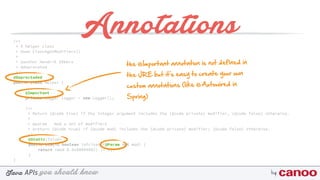 you should knowJava byAPIs
/** 
* A helper class 
* @see Class#getModifiers() 
* 
* @author Hendrik Ebbers
* @deprecated 
*/
@Deprectaded
public class Helper {
@Important
private Logger logger = new Logger();
/** 
* Return {@code true} if the integer argument includes the {@code private} modifier, {@code false} otherwise. 
* 
* @param mod a set of modifiers 
* @return {@code true} if {@code mod} includes the {@code private} modifier; {@code false} otherwise. 
*/
@Static(false) 
public static boolean isPrivate(@Param int mod) { 
return (mod & 0x00000002) != 0; 
}
}
Annotations
the @Important annotation is not defined in
the JRE but it's easy to create your own
custom annotations (like @Autowired in
Spring)
 