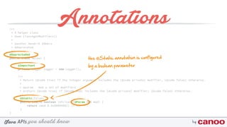 you should knowJava byAPIs
/** 
* A helper class 
* @see Class#getModifiers() 
* 
* @author Hendrik Ebbers
* @deprecated 
*/
@Deprectaded
public class Helper {
@Important
private Logger logger = new Logger();
/** 
* Return {@code true} if the integer argument includes the {@code private} modifier, {@code false} otherwise. 
* 
* @param mod a set of modifiers 
* @return {@code true} if {@code mod} includes the {@code private} modifier; {@code false} otherwise. 
*/
@Static(false) 
public static boolean isPrivate(@Param int mod) { 
return (mod & 0x00000002) != 0; 
}
}
Annotations
the @Static annotation is configured
by a boolean parameter
 