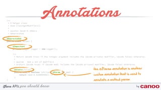 you should knowJava byAPIs
/** 
* A helper class 
* @see Class#getModifiers() 
* 
* @author Hendrik Ebbers
* @deprecated 
*/
@Deprectaded
public class Helper {
@Important
private Logger logger = new Logger();
/** 
* Return {@code true} if the integer argument includes the {@code private} modifier, {@code false} otherwise. 
* 
* @param mod a set of modifiers 
* @return {@code true} if {@code mod} includes the {@code private} modifier; {@code false} otherwise. 
*/
@Static(false) 
public static boolean isPrivate(@Param int mod) { 
return (mod & 0x00000002) != 0; 
}
}
Annotations
the @Param annotation is another
custom annotation that is used to
annotate a method param
 