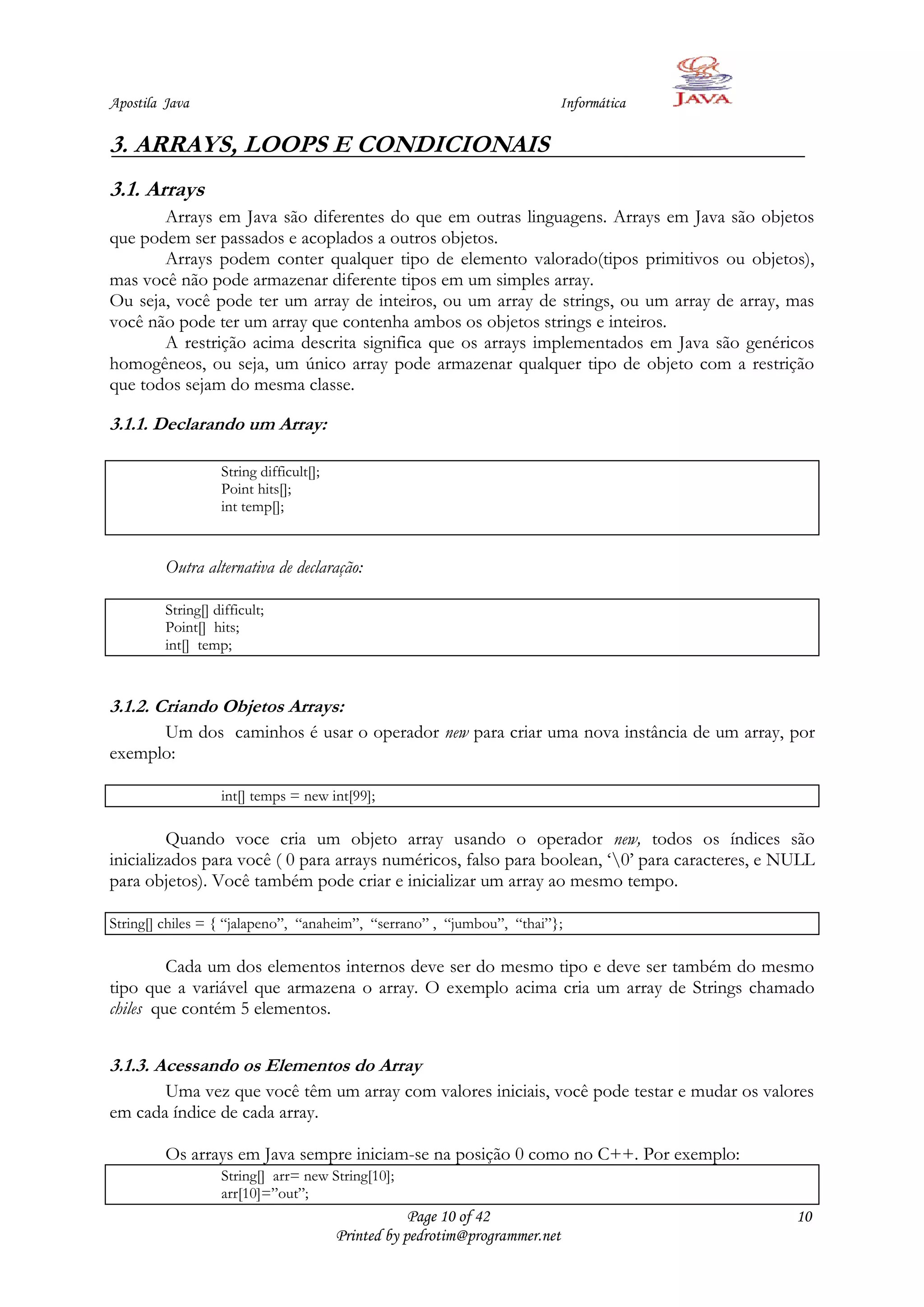 Apostila Java                                                             Informática

3. ARRAYS, LOOPS E CONDICIONAIS
3.1. Arrays
       Arrays em Java são diferentes do que em outras linguagens. Arrays em Java são objetos
que podem ser passados e acoplados a outros objetos.
       Arrays podem conter qualquer tipo de elemento valorado(tipos primitivos ou objetos),
mas você não pode armazenar diferente tipos em um simples array.
Ou seja, você pode ter um array de inteiros, ou um array de strings, ou um array de array, mas
você não pode ter um array que contenha ambos os objetos strings e inteiros.
       A restrição acima descrita significa que os arrays implementados em Java são genéricos
homogêneos, ou seja, um único array pode armazenar qualquer tipo de objeto com a restrição
que todos sejam do mesma classe.

3.1.1. Declarando um Array:

                   String difficult[];
                   Point hits[];
                   int temp[];


         Outra alternativa de declaração:

         String[] difficult;
         Point[] hits;
         int[] temp;



3.1.2. Criando Objetos Arrays:
      Um dos caminhos é usar o operador new para criar uma nova instância de um array, por
exemplo:

                   int[] temps = new int[99];

         Quando voce cria um objeto array usando o operador new, todos os índices são
inicializados para você ( 0 para arrays numéricos, falso para boolean, „0‟ para caracteres, e NULL
para objetos). Você também pode criar e inicializar um array ao mesmo tempo.

String[] chiles = { “jalapeno”, “anaheim”, “serrano” , “jumbou”, “thai”};

         Cada um dos elementos internos deve ser do mesmo tipo e deve ser também do mesmo
tipo que a variável que armazena o array. O exemplo acima cria um array de Strings chamado
chiles que contém 5 elementos.


3.1.3. Acessando os Elementos do Array
       Uma vez que você têm um array com valores iniciais, você pode testar e mudar os valores
em cada índice de cada array.

         Os arrays em Java sempre iniciam-se na posição 0 como no C++. Por exemplo:
                   String[] arr= new String[10];
                   arr[10]=”out”;
                                                     Page 10 of 42                              10
                                         Printed by pedrotim@programmer.net
 