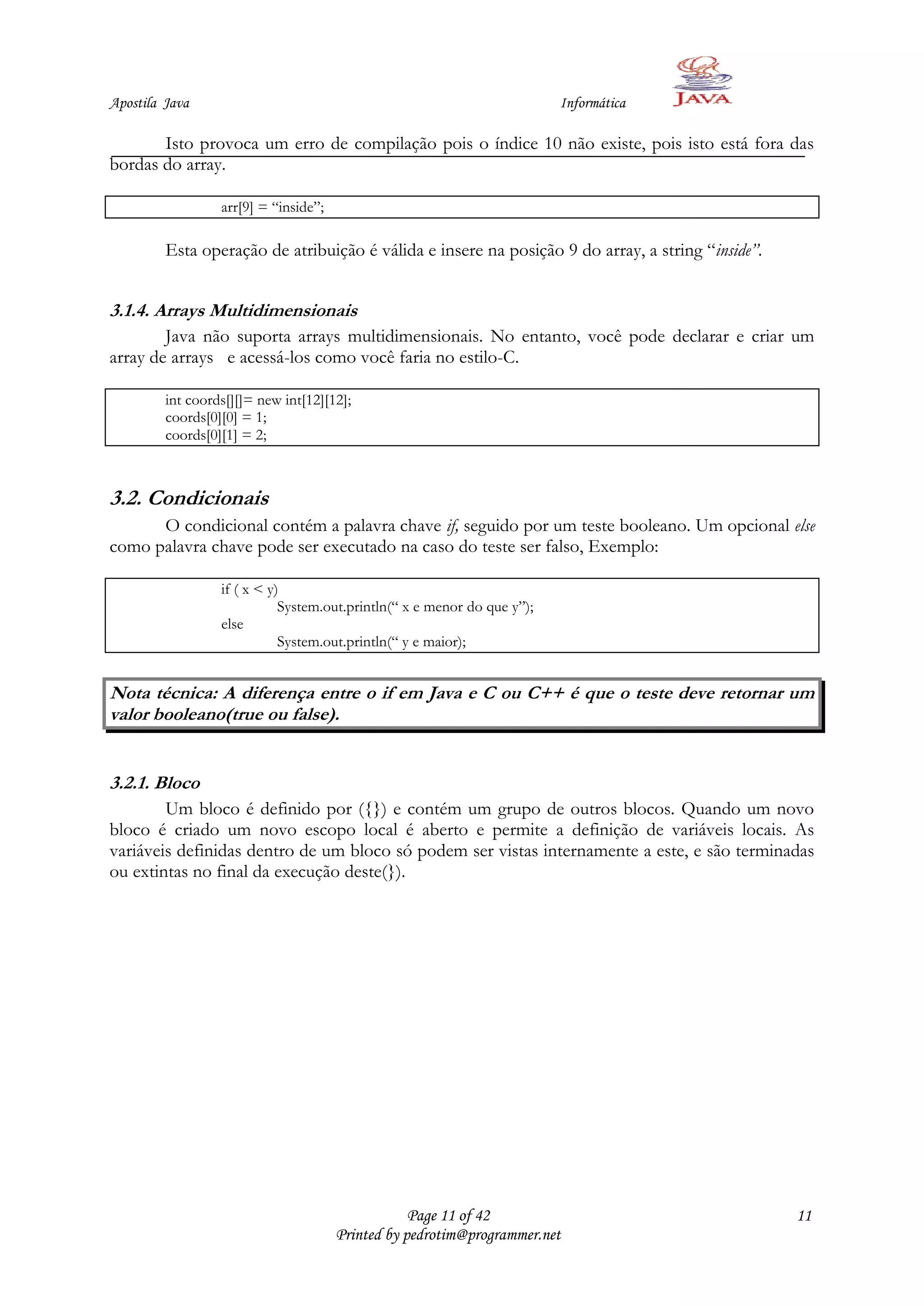 Apostila Java                                                             Informática

       Isto provoca um erro de compilação pois o índice 10 não existe, pois isto está fora das
bordas do array.

                  arr[9] = “inside”;

         Esta operação de atribuição é válida e insere na posição 9 do array, a string “inside”.


3.1.4. Arrays Multidimensionais
        Java não suporta arrays multidimensionais. No entanto, você pode declarar e criar um
array de arrays e acessá-los como você faria no estilo-C.

         int coords[][]= new int[12][12];
         coords[0][0] = 1;
         coords[0][1] = 2;



3.2. Condicionais
      O condicional contém a palavra chave if, seguido por um teste booleano. Um opcional else
como palavra chave pode ser executado na caso do teste ser falso, Exemplo:

                  if ( x < y)
                             System.out.println(“ x e menor do que y”);
                  else
                             System.out.println(“ y e maior);


Nota técnica: A diferença entre o if em Java e C ou C++ é que o teste deve retornar um
valor booleano(true ou false).


3.2.1. Bloco
        Um bloco é definido por ({}) e contém um grupo de outros blocos. Quando um novo
bloco é criado um novo escopo local é aberto e permite a definição de variáveis locais. As
variáveis definidas dentro de um bloco só podem ser vistas internamente a este, e são terminadas
ou extintas no final da execução deste(}).




                                                   Page 11 of 42                                   11
                                       Printed by pedrotim@programmer.net
 