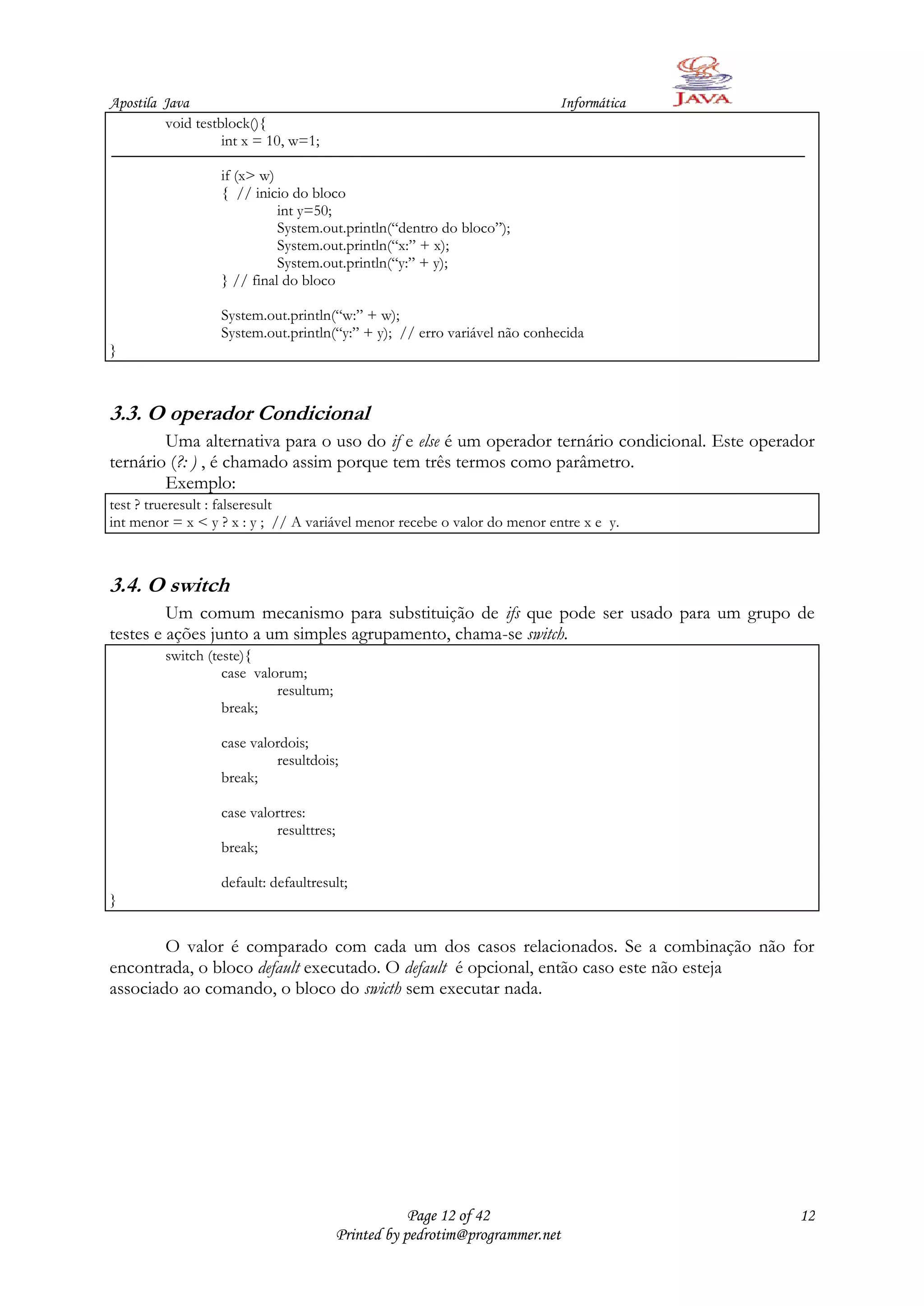 Apostila Java                                                             Informática
         void testblock(){
                   int x = 10, w=1;

                  if (x> w)
                  { // inicio do bloco
                            int y=50;
                            System.out.println(“dentro do bloco”);
                            System.out.println(“x:” + x);
                            System.out.println(“y:” + y);
                  } // final do bloco

                  System.out.println(“w:” + w);
                  System.out.println(“y:” + y); // erro variável não conhecida
}



3.3. O operador Condicional
        Uma alternativa para o uso do if e else é um operador ternário condicional. Este operador
ternário (?: ) , é chamado assim porque tem três termos como parâmetro.
        Exemplo:
test ? trueresult : falseresult
int menor = x < y ? x : y ; // A variável menor recebe o valor do menor entre x e y.



3.4. O switch
         Um comum mecanismo para substituição de ifs que pode ser usado para um grupo de
testes e ações junto a um simples agrupamento, chama-se switch.
         switch (teste){
                   case valorum;
                            resultum;
                   break;

                  case valordois;
                           resultdois;
                  break;

                  case valortres:
                           resulttres;
                  break;

                  default: defaultresult;
}


        O valor é comparado com cada um dos casos relacionados. Se a combinação não for
encontrada, o bloco default executado. O default é opcional, então caso este não esteja
associado ao comando, o bloco do swicth sem executar nada.




                                                     Page 12 of 42                            12
                                         Printed by pedrotim@programmer.net
 