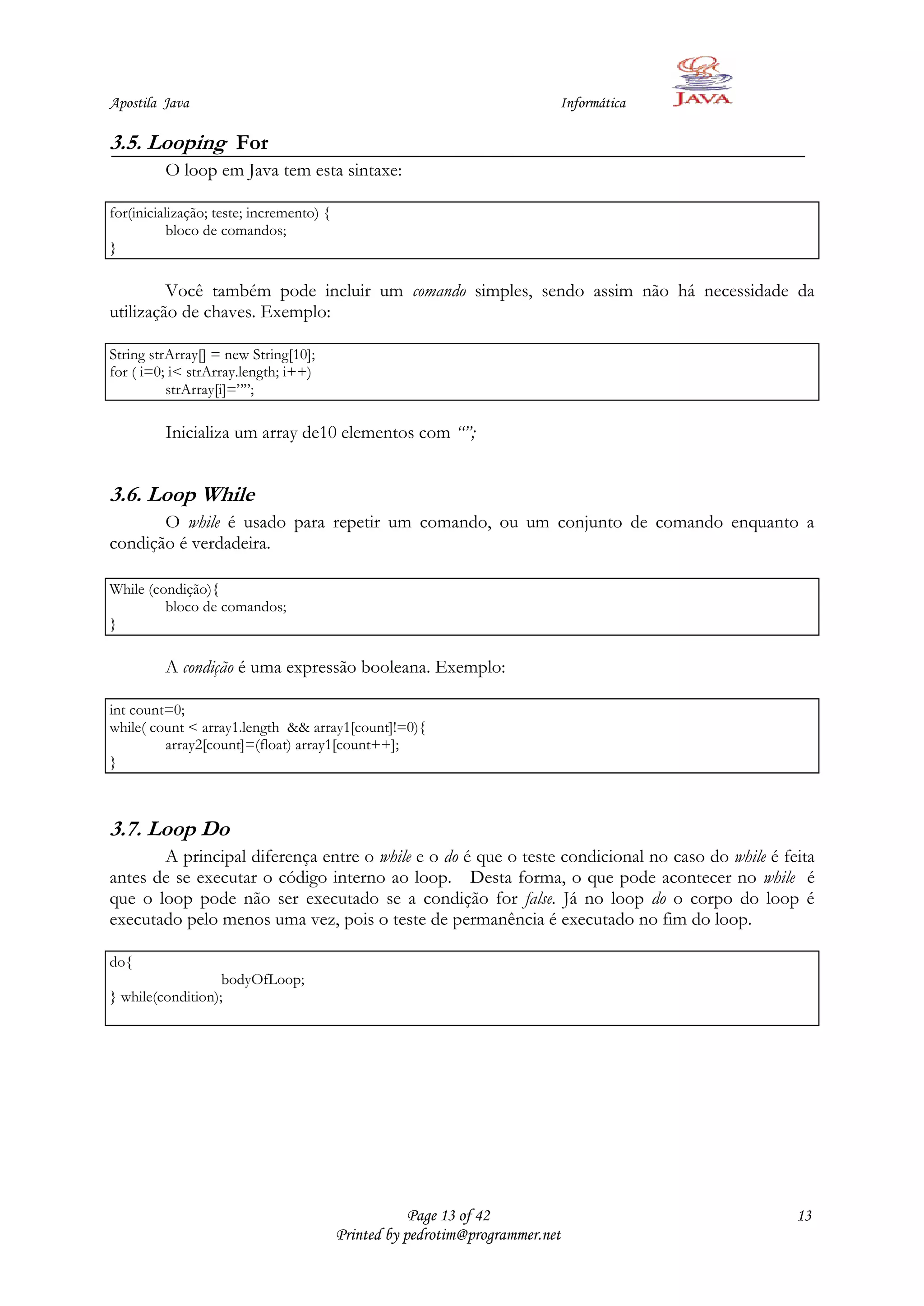 Apostila Java                                                              Informática

3.5. Looping For
         O loop em Java tem esta sintaxe:

for(inicialização; teste; incremento) {
           bloco de comandos;
}

         Você também pode incluir um comando simples, sendo assim não há necessidade da
utilização de chaves. Exemplo:

String strArray[] = new String[10];
for ( i=0; i< strArray.length; i++)
          strArray[i]=””;

         Inicializa um array de10 elementos com “”;


3.6. Loop While
       O while é usado para repetir um comando, ou um conjunto de comando enquanto a
condição é verdadeira.

While (condição){
         bloco de comandos;
}

         A condição é uma expressão booleana. Exemplo:

int count=0;
while( count < array1.length && array1[count]!=0){
         array2[count]=(float) array1[count++];
}



3.7. Loop Do
       A principal diferença entre o while e o do é que o teste condicional no caso do while é feita
antes de se executar o código interno ao loop. Desta forma, o que pode acontecer no while é
que o loop pode não ser executado se a condição for false. Já no loop do o corpo do loop é
executado pelo menos uma vez, pois o teste de permanência é executado no fim do loop.

do{
                   bodyOfLoop;
} while(condition);




                                                      Page 13 of 42                              13
                                          Printed by pedrotim@programmer.net
 