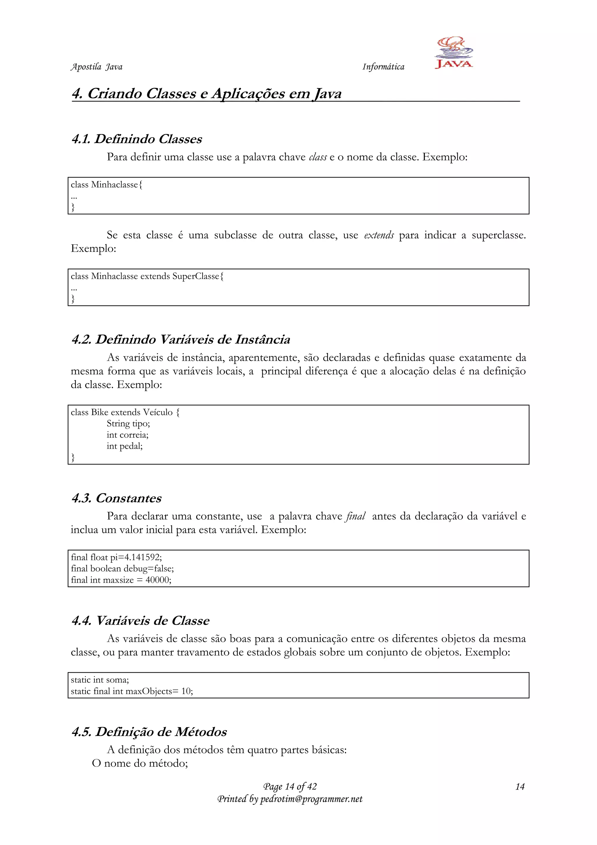 Apostila Java                                                        Informática

4. Criando Classes e Aplicações em Java

4.1. Definindo Classes
         Para definir uma classe use a palavra chave class e o nome da classe. Exemplo:

class Minhaclasse{
...
}

      Se esta classe é uma subclasse de outra classe, use extends para indicar a superclasse.
Exemplo:

class Minhaclasse extends SuperClasse{
...
}



4.2. Definindo Variáveis de Instância
        As variáveis de instância, aparentemente, são declaradas e definidas quase exatamente da
mesma forma que as variáveis locais, a principal diferença é que a alocação delas é na definição
da classe. Exemplo:

class Bike extends Veículo {
          String tipo;
          int correia;
          int pedal;
}



4.3. Constantes
        Para declarar uma constante, use a palavra chave final antes da declaração da variável e
inclua um valor inicial para esta variável. Exemplo:

final float pi=4.141592;
final boolean debug=false;
final int maxsize = 40000;



4.4. Variáveis de Classe
         As variáveis de classe são boas para a comunicação entre os diferentes objetos da mesma
classe, ou para manter travamento de estados globais sobre um conjunto de objetos. Exemplo:

static int soma;
static final int maxObjects= 10;



4.5. Definição de Métodos
       A definição dos métodos têm quatro partes básicas:
     O nome do método;
                                                Page 14 of 42                                14
                                    Printed by pedrotim@programmer.net
 