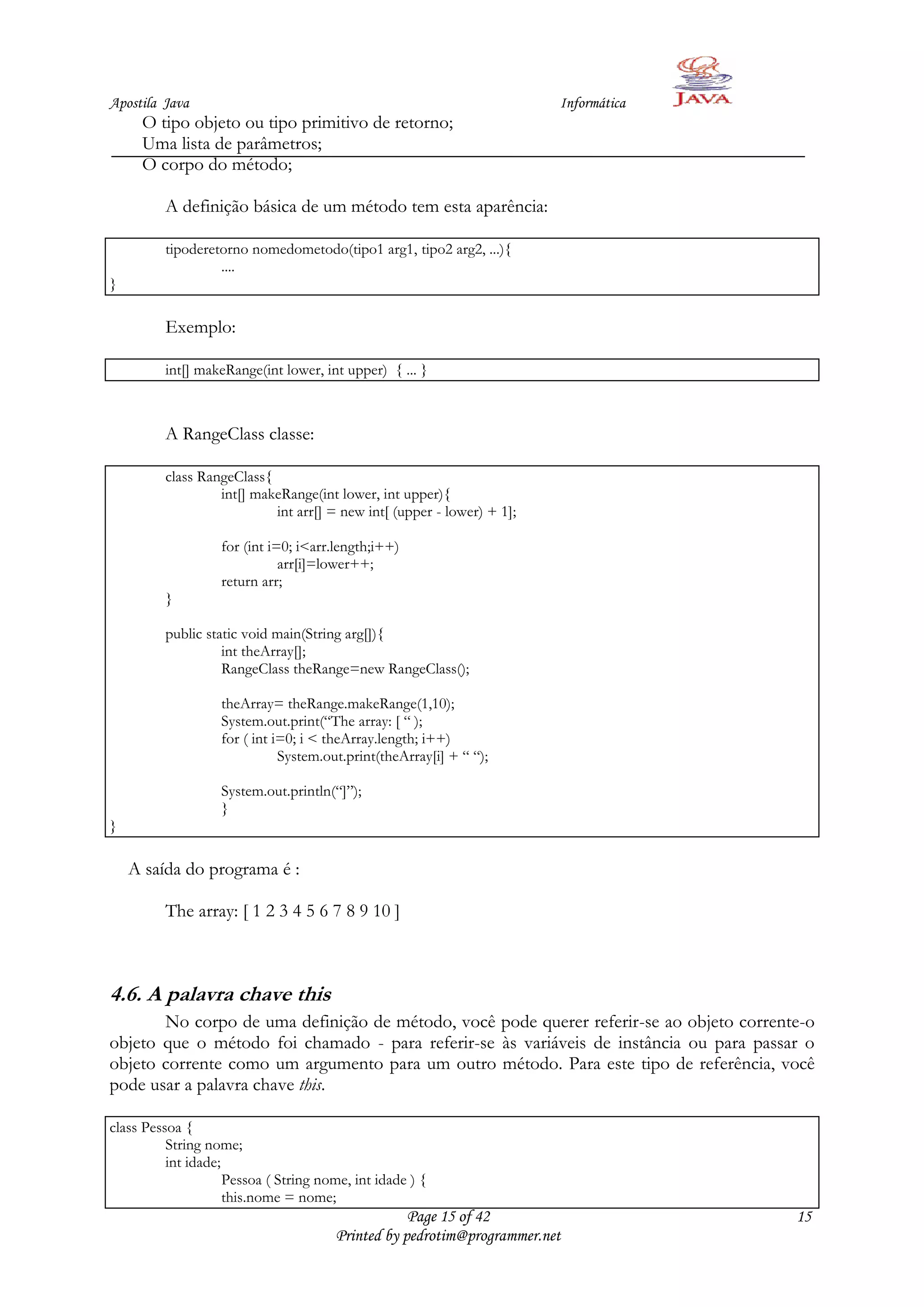 Apostila Java                                                           Informática
     O tipo objeto ou tipo primitivo de retorno;
     Uma lista de parâmetros;
     O corpo do método;

         A definição básica de um método tem esta aparência:

         tipoderetorno nomedometodo(tipo1 arg1, tipo2 arg2, ...){
                  ....
}

         Exemplo:

         int[] makeRange(int lower, int upper) { ... }



         A RangeClass classe:

         class RangeClass{
                  int[] makeRange(int lower, int upper){
                           int arr[] = new int[ (upper - lower) + 1];

                   for (int i=0; i<arr.length;i++)
                              arr[i]=lower++;
                   return arr;
         }

         public static void main(String arg[]){
                   int theArray[];
                   RangeClass theRange=new RangeClass();

                   theArray= theRange.makeRange(1,10);
                   System.out.print(“The array: [ “ );
                   for ( int i=0; i < theArray.length; i++)
                              System.out.print(theArray[i] + “ “);

                   System.out.println(“]”);
                   }
}

    A saída do programa é :

         The array: [ 1 2 3 4 5 6 7 8 9 10 ]



4.6. A palavra chave this
       No corpo de uma definição de método, você pode querer referir-se ao objeto corrente-o
objeto que o método foi chamado - para referir-se às variáveis de instância ou para passar o
objeto corrente como um argumento para um outro método. Para este tipo de referência, você
pode usar a palavra chave this.

class Pessoa {
          String nome;
          int idade;
                     Pessoa ( String nome, int idade ) {
                     this.nome = nome;
                                                   Page 15 of 42                         15
                                       Printed by pedrotim@programmer.net
 