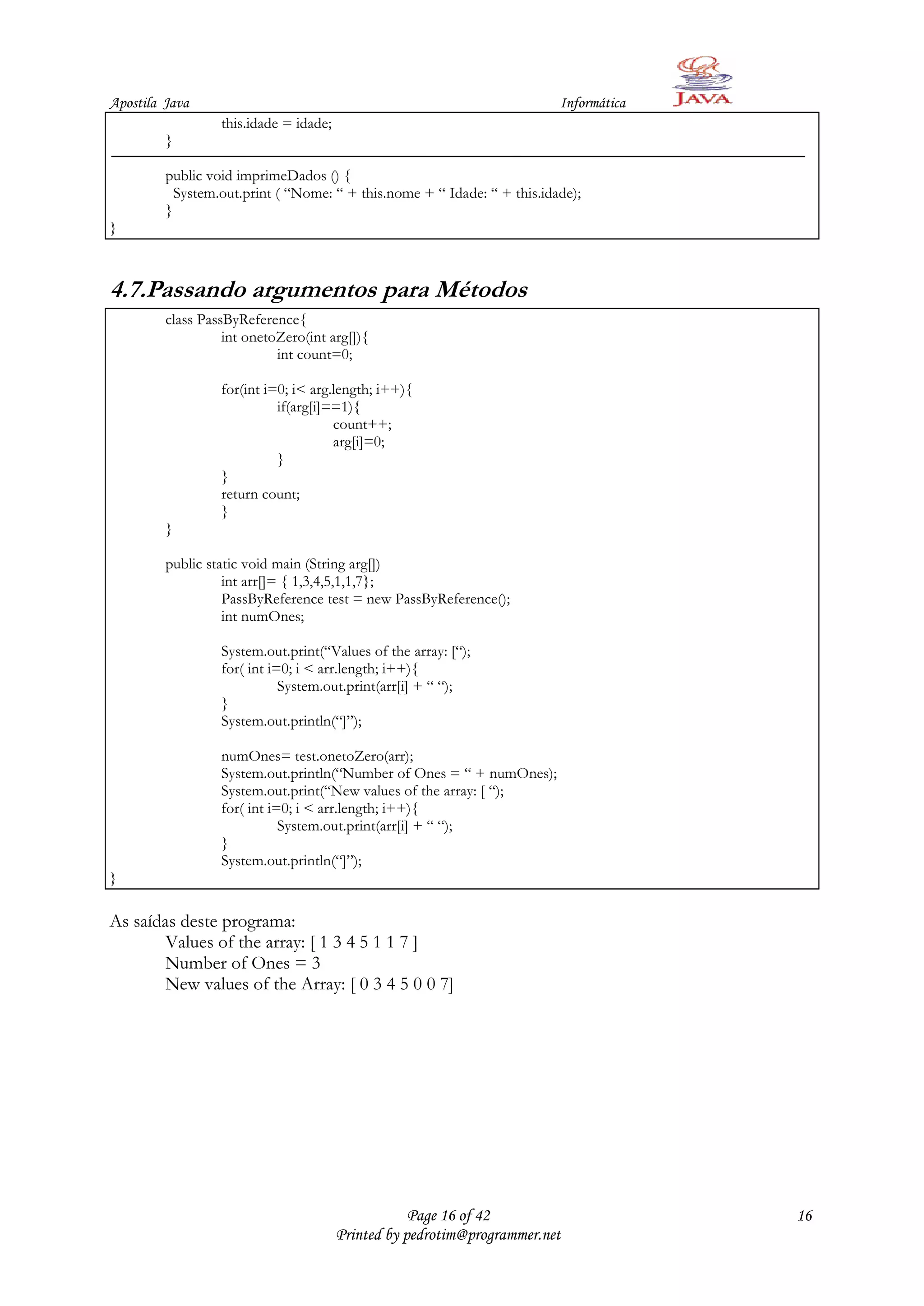 Apostila Java                                                             Informática
                  this.idade = idade;
         }

         public void imprimeDados () {
           System.out.print ( “Nome: “ + this.nome + “ Idade: “ + this.idade);
         }
}



4.7.Passando argumentos para Métodos
         class PassByReference{
                   int onetoZero(int arg[]){
                            int count=0;

                  for(int i=0; i< arg.length; i++){
                            if(arg[i]==1){
                                      count++;
                                      arg[i]=0;
                            }
                  }
                  return count;
                  }
         }

         public static void main (String arg[])
                   int arr[]= { 1,3,4,5,1,1,7};
                   PassByReference test = new PassByReference();
                   int numOnes;

                  System.out.print(“Values of the array: [“);
                  for( int i=0; i < arr.length; i++){
                             System.out.print(arr[i] + “ “);
                  }
                  System.out.println(“]”);

                  numOnes= test.onetoZero(arr);
                  System.out.println(“Number of Ones = “ + numOnes);
                  System.out.print(“New values of the array: [ “);
                  for( int i=0; i < arr.length; i++){
                             System.out.print(arr[i] + “ “);
                  }
                  System.out.println(“]”);
}

As saídas deste programa:
        Values of the array: [ 1 3 4 5 1 1 7 ]
        Number of Ones = 3
        New values of the Array: [ 0 3 4 5 0 0 7]




                                                    Page 16 of 42                       16
                                        Printed by pedrotim@programmer.net
 
