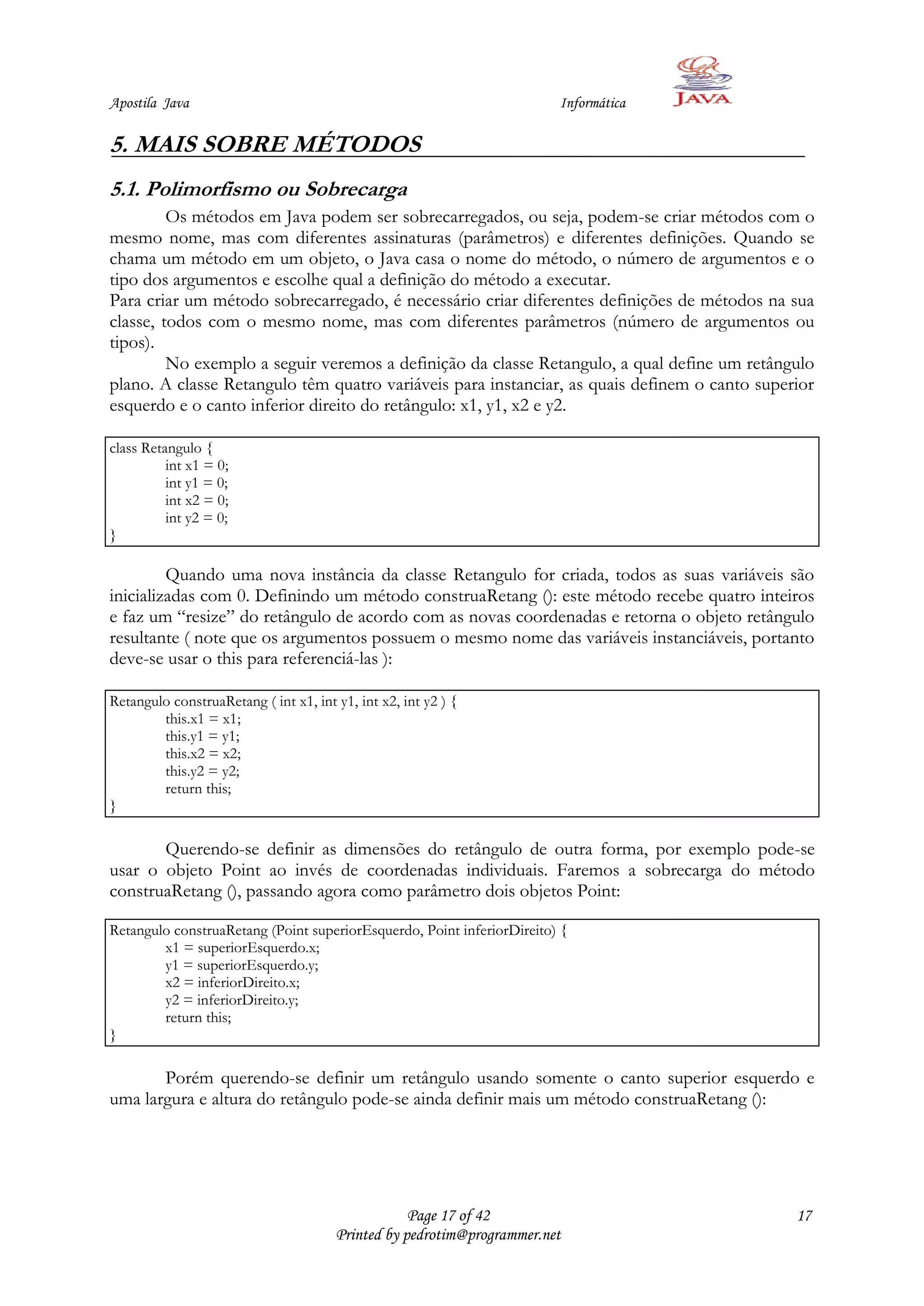 Apostila Java                                                           Informática

5. MAIS SOBRE MÉTODOS
5.1. Polimorfismo ou Sobrecarga
         Os métodos em Java podem ser sobrecarregados, ou seja, podem-se criar métodos com o
mesmo nome, mas com diferentes assinaturas (parâmetros) e diferentes definições. Quando se
chama um método em um objeto, o Java casa o nome do método, o número de argumentos e o
tipo dos argumentos e escolhe qual a definição do método a executar.
Para criar um método sobrecarregado, é necessário criar diferentes definições de métodos na sua
classe, todos com o mesmo nome, mas com diferentes parâmetros (número de argumentos ou
tipos).
         No exemplo a seguir veremos a definição da classe Retangulo, a qual define um retângulo
plano. A classe Retangulo têm quatro variáveis para instanciar, as quais definem o canto superior
esquerdo e o canto inferior direito do retângulo: x1, y1, x2 e y2.

class Retangulo {
          int x1 = 0;
          int y1 = 0;
          int x2 = 0;
          int y2 = 0;
}

         Quando uma nova instância da classe Retangulo for criada, todos as suas variáveis são
inicializadas com 0. Definindo um método construaRetang (): este método recebe quatro inteiros
e faz um “resize” do retângulo de acordo com as novas coordenadas e retorna o objeto retângulo
resultante ( note que os argumentos possuem o mesmo nome das variáveis instanciáveis, portanto
deve-se usar o this para referenciá-las ):

Retangulo construaRetang ( int x1, int y1, int x2, int y2 ) {
        this.x1 = x1;
        this.y1 = y1;
        this.x2 = x2;
        this.y2 = y2;
        return this;
}

       Querendo-se definir as dimensões do retângulo de outra forma, por exemplo pode-se
usar o objeto Point ao invés de coordenadas individuais. Faremos a sobrecarga do método
construaRetang (), passando agora como parâmetro dois objetos Point:

Retangulo construaRetang (Point superiorEsquerdo, Point inferiorDireito) {
        x1 = superiorEsquerdo.x;
        y1 = superiorEsquerdo.y;
        x2 = inferiorDireito.x;
        y2 = inferiorDireito.y;
        return this;
}

       Porém querendo-se definir um retângulo usando somente o canto superior esquerdo e
uma largura e altura do retângulo pode-se ainda definir mais um método construaRetang ():




                                                   Page 17 of 42                              17
                                       Printed by pedrotim@programmer.net
 