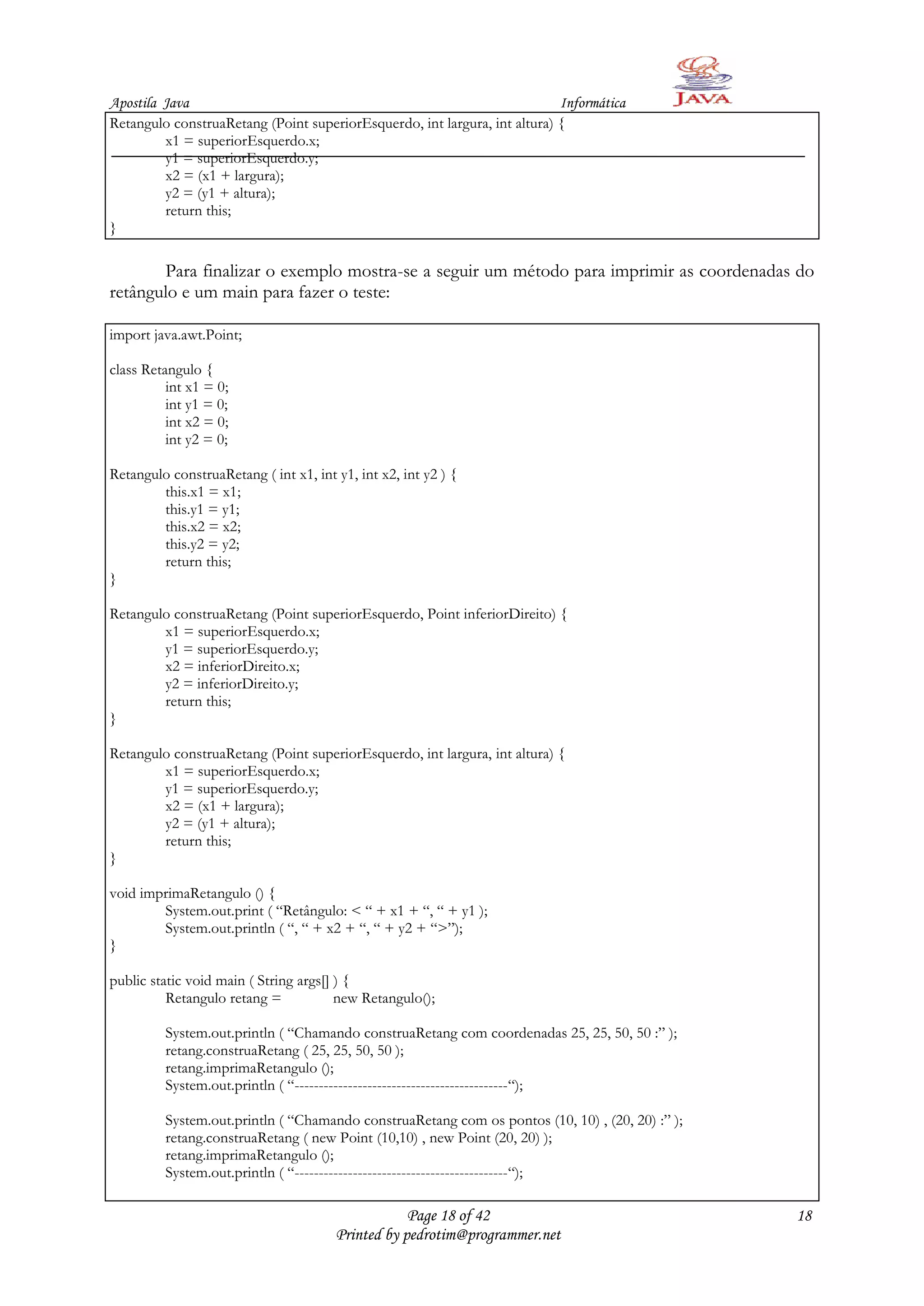 Apostila Java                                                              Informática
Retangulo construaRetang (Point superiorEsquerdo, int largura, int altura) {
         x1 = superiorEsquerdo.x;
         y1 = superiorEsquerdo.y;
         x2 = (x1 + largura);
         y2 = (y1 + altura);
         return this;
}

       Para finalizar o exemplo mostra-se a seguir um método para imprimir as coordenadas do
retângulo e um main para fazer o teste:

import java.awt.Point;

class Retangulo {
          int x1 = 0;
          int y1 = 0;
          int x2 = 0;
          int y2 = 0;

Retangulo construaRetang ( int x1, int y1, int x2, int y2 ) {
        this.x1 = x1;
        this.y1 = y1;
        this.x2 = x2;
        this.y2 = y2;
        return this;
}

Retangulo construaRetang (Point superiorEsquerdo, Point inferiorDireito) {
        x1 = superiorEsquerdo.x;
        y1 = superiorEsquerdo.y;
        x2 = inferiorDireito.x;
        y2 = inferiorDireito.y;
        return this;
}

Retangulo construaRetang (Point superiorEsquerdo, int largura, int altura) {
        x1 = superiorEsquerdo.x;
        y1 = superiorEsquerdo.y;
        x2 = (x1 + largura);
        y2 = (y1 + altura);
        return this;
}

void imprimaRetangulo () {
        System.out.print ( “Retângulo: < “ + x1 + “, “ + y1 );
        System.out.println ( “, “ + x2 + “, “ + y2 + “>”);
}

public static void main ( String args[] ) {
          Retangulo retang =            new Retangulo();

         System.out.println ( “Chamando construaRetang com coordenadas 25, 25, 50, 50 :” );
         retang.construaRetang ( 25, 25, 50, 50 );
         retang.imprimaRetangulo ();
         System.out.println ( “--------------------------------------------“);

         System.out.println ( “Chamando construaRetang com os pontos (10, 10) , (20, 20) :” );
         retang.construaRetang ( new Point (10,10) , new Point (20, 20) );
         retang.imprimaRetangulo ();
         System.out.println ( “--------------------------------------------“);

                                                   Page 18 of 42                                 18
                                       Printed by pedrotim@programmer.net
 