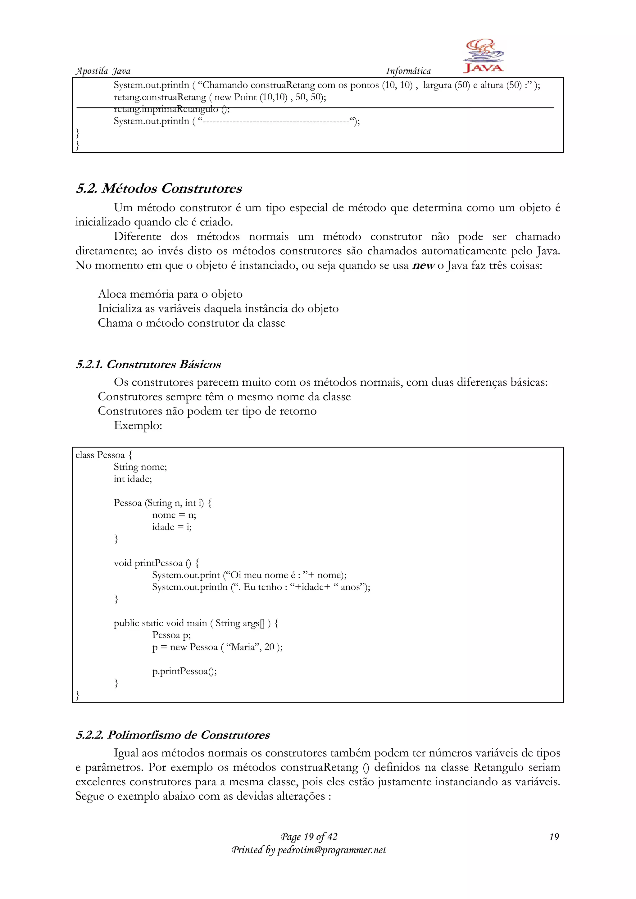 Apostila Java                                                                  Informática
         System.out.println ( “Chamando construaRetang com os pontos (10, 10) , largura (50) e altura (50) :” );
         retang.construaRetang ( new Point (10,10) , 50, 50);
         retang.imprimaRetangulo ();
         System.out.println ( “--------------------------------------------“);
}
}



5.2. Métodos Construtores
         Um método construtor é um tipo especial de método que determina como um objeto é
inicializado quando ele é criado.
         Diferente dos métodos normais um método construtor não pode ser chamado
diretamente; ao invés disto os métodos construtores são chamados automaticamente pelo Java.
No momento em que o objeto é instanciado, ou seja quando se usa new o Java faz três coisas:

     Aloca memória para o objeto
     Inicializa as variáveis daquela instância do objeto
     Chama o método construtor da classe


5.2.1. Construtores Básicos
       Os construtores parecem muito com os métodos normais, com duas diferenças básicas:
     Construtores sempre têm o mesmo nome da classe
     Construtores não podem ter tipo de retorno
       Exemplo:

class Pessoa {
          String nome;
          int idade;

         Pessoa (String n, int i) {
                  nome = n;
                  idade = i;
         }

         void printPessoa () {
                  System.out.print (“Oi meu nome é : ”+ nome);
                  System.out.println (“. Eu tenho : “+idade+ “ anos”);
         }

         public static void main ( String args[] ) {
                   Pessoa p;
                   p = new Pessoa ( “Maria”, 20 );

                   p.printPessoa();
         }
}


5.2.2. Polimorfismo de Construtores
       Igual aos métodos normais os construtores também podem ter números variáveis de tipos
e parâmetros. Por exemplo os métodos construaRetang () definidos na classe Retangulo seriam
excelentes construtores para a mesma classe, pois eles estão justamente instanciando as variáveis.
Segue o exemplo abaixo com as devidas alterações :


                                                  Page 19 of 42                                                    19
                                      Printed by pedrotim@programmer.net
 
