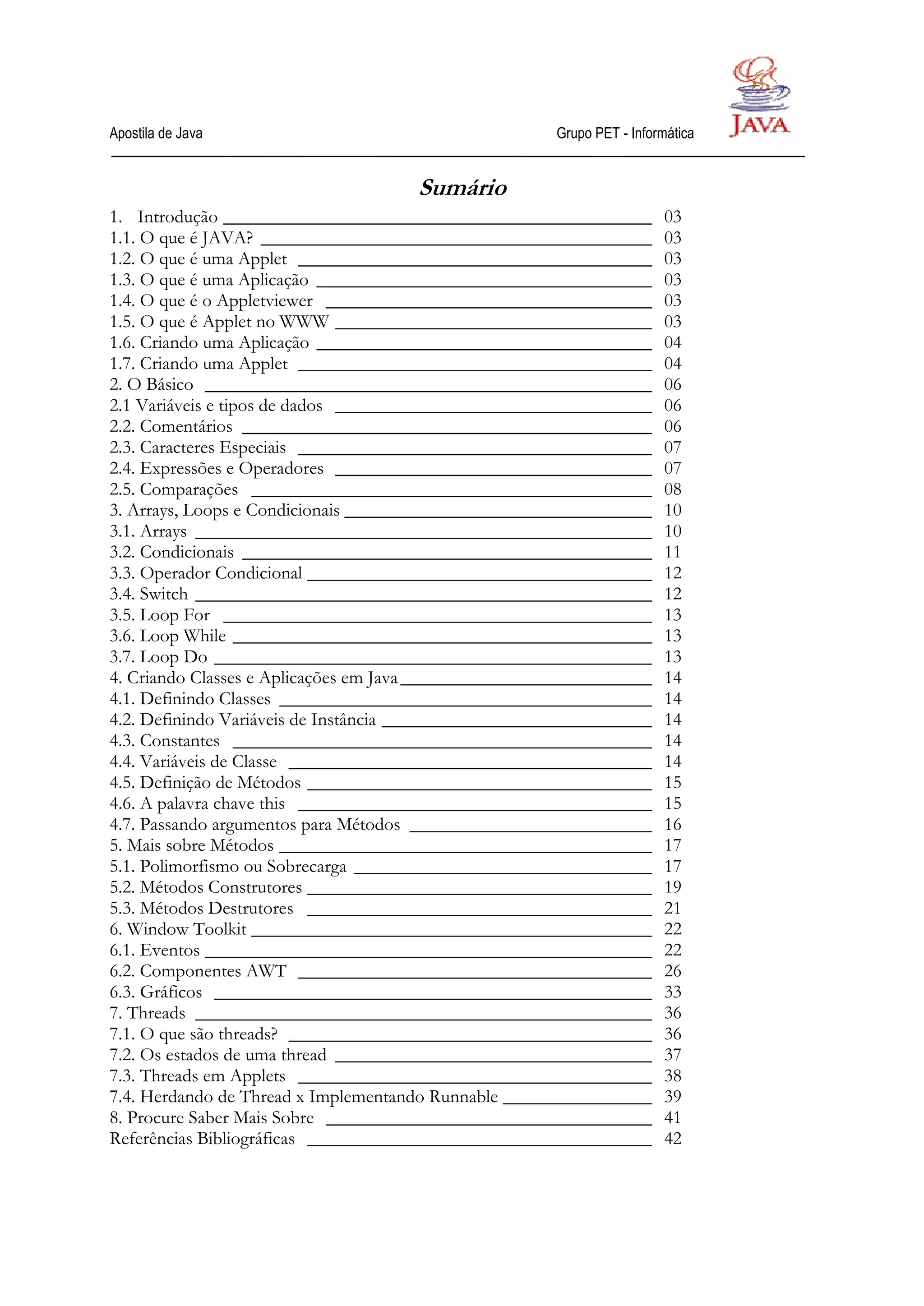 Apostila de Java                                       Grupo PET - Informática


                                      Sumário
1. Introdução ______________________________________________            03
1.1. O que é JAVA? __________________________________________           03
1.2. O que é uma Applet ______________________________________          03
1.3. O que é uma Aplicação ____________________________________         03
1.4. O que é o Appletviewer ___________________________________         03
1.5. O que é Applet no WWW __________________________________           03
1.6. Criando uma Aplicação ____________________________________         04
1.7. Criando uma Applet ______________________________________          04
2. O Básico ________________________________________________            06
2.1 Variáveis e tipos de dados __________________________________       06
2.2. Comentários ____________________________________________           06
2.3. Caracteres Especiais ______________________________________        07
2.4. Expressões e Operadores __________________________________         07
2.5. Comparações ___________________________________________            08
3. Arrays, Loops e Condicionais _________________________________       10
3.1. Arrays _________________________________________________           10
3.2. Condicionais ____________________________________________          11
3.3. Operador Condicional _____________________________________         12
3.4. Switch _________________________________________________           12
3.5. Loop For ______________________________________________            13
3.6. Loop While _____________________________________________           13
3.7. Loop Do _______________________________________________            13
4. Criando Classes e Aplicações em Java ___________________________     14
4.1. Definindo Classes ________________________________________         14
4.2. Definindo Variáveis de Instância _____________________________     14
4.3. Constantes _____________________________________________           14
4.4. Variáveis de Classe _______________________________________        14
4.5. Definição de Métodos _____________________________________         15
4.6. A palavra chave this ______________________________________        15
4.7. Passando argumentos para Métodos __________________________        16
5. Mais sobre Métodos ________________________________________          17
5.1. Polimorfismo ou Sobrecarga ________________________________        17
5.2. Métodos Construtores _____________________________________         19
5.3. Métodos Destrutores _____________________________________          21
6. Window Toolkit ___________________________________________           22
6.1. Eventos ________________________________________________           22
6.2. Componentes AWT ______________________________________             26
6.3. Gráficos _______________________________________________           33
7. Threads _________________________________________________            36
7.1. O que são threads? _______________________________________         36
7.2. Os estados de uma thread __________________________________        37
7.3. Threads em Applets ______________________________________          38
7.4. Herdando de Thread x Implementando Runnable ________________       39
8. Procure Saber Mais Sobre ___________________________________         41
Referências Bibliográficas _____________________________________        42
 
