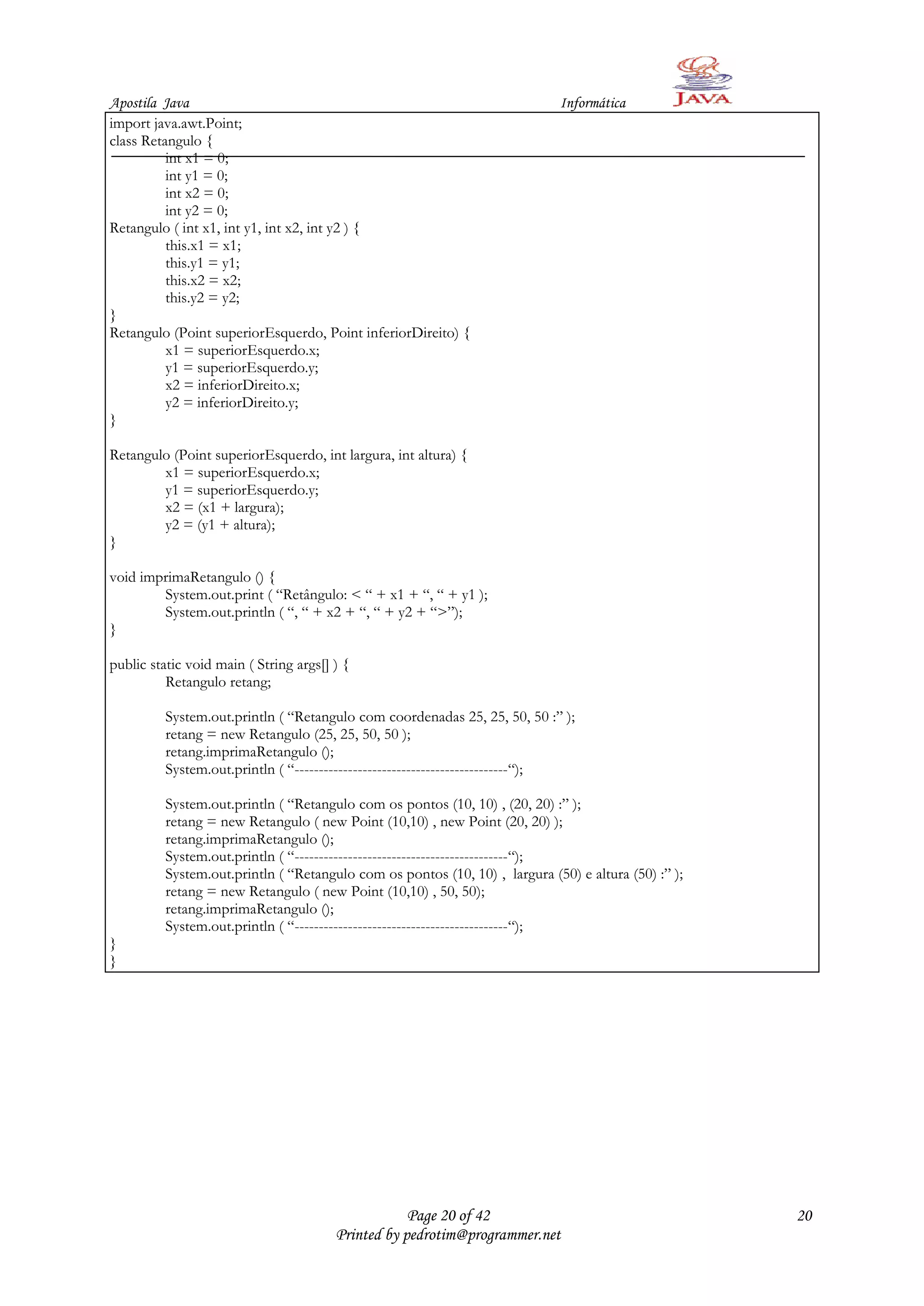 Apostila Java                                                                Informática
import java.awt.Point;
class Retangulo {
          int x1 = 0;
          int y1 = 0;
          int x2 = 0;
          int y2 = 0;
Retangulo ( int x1, int y1, int x2, int y2 ) {
          this.x1 = x1;
          this.y1 = y1;
          this.x2 = x2;
          this.y2 = y2;
}
Retangulo (Point superiorEsquerdo, Point inferiorDireito) {
          x1 = superiorEsquerdo.x;
          y1 = superiorEsquerdo.y;
          x2 = inferiorDireito.x;
          y2 = inferiorDireito.y;
}

Retangulo (Point superiorEsquerdo, int largura, int altura) {
        x1 = superiorEsquerdo.x;
        y1 = superiorEsquerdo.y;
        x2 = (x1 + largura);
        y2 = (y1 + altura);
}

void imprimaRetangulo () {
        System.out.print ( “Retângulo: < “ + x1 + “, “ + y1 );
        System.out.println ( “, “ + x2 + “, “ + y2 + “>”);
}

public static void main ( String args[] ) {
          Retangulo retang;

          System.out.println ( “Retangulo com coordenadas 25, 25, 50, 50 :” );
          retang = new Retangulo (25, 25, 50, 50 );
          retang.imprimaRetangulo ();
          System.out.println ( “--------------------------------------------“);

          System.out.println ( “Retangulo com os pontos (10, 10) , (20, 20) :” );
          retang = new Retangulo ( new Point (10,10) , new Point (20, 20) );
          retang.imprimaRetangulo ();
          System.out.println ( “--------------------------------------------“);
          System.out.println ( “Retangulo com os pontos (10, 10) , largura (50) e altura (50) :” );
          retang = new Retangulo ( new Point (10,10) , 50, 50);
          retang.imprimaRetangulo ();
          System.out.println ( “--------------------------------------------“);
}
}




                                                    Page 20 of 42                                     20
                                        Printed by pedrotim@programmer.net
 