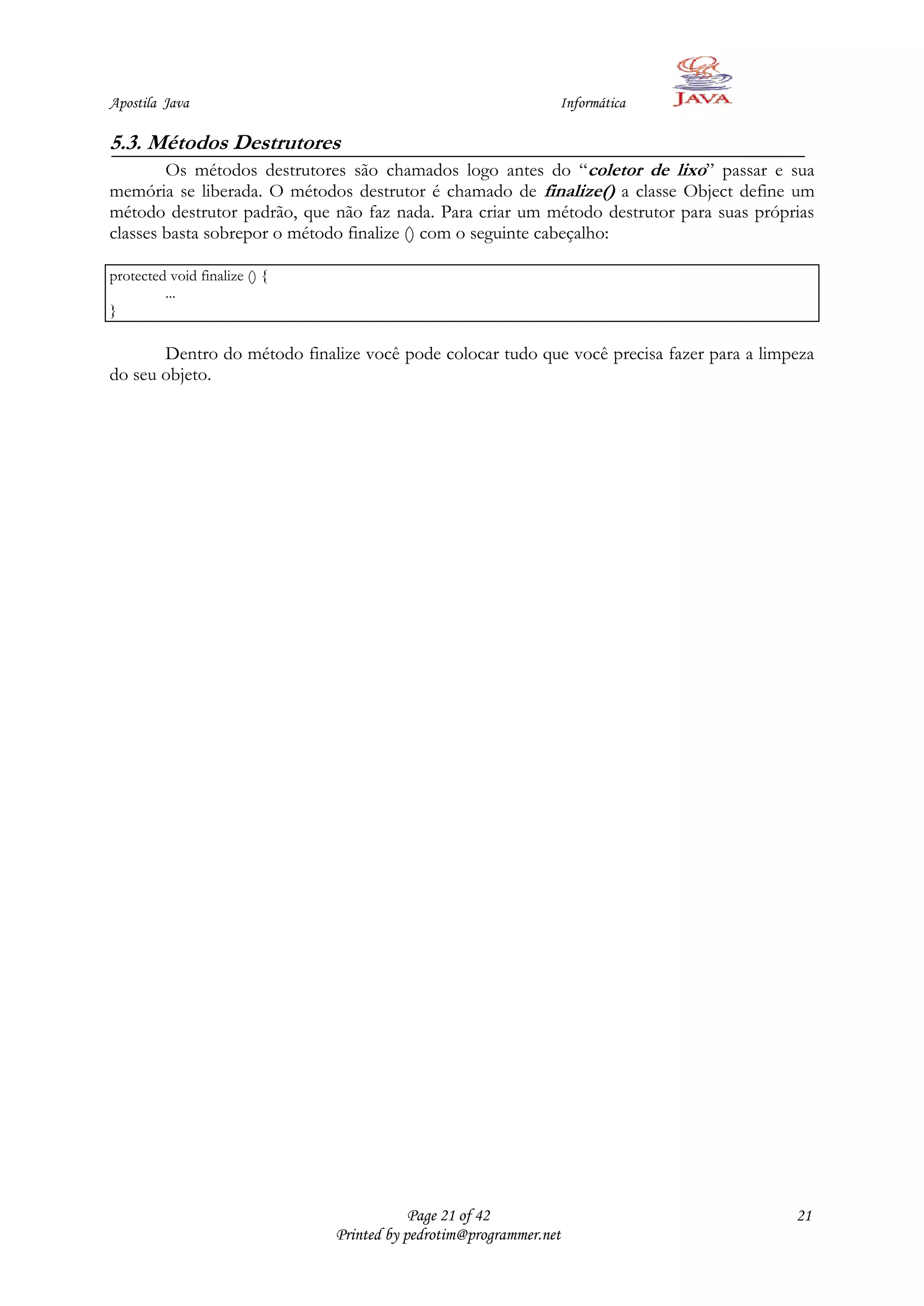 Apostila Java                                                   Informática

5.3. Métodos Destrutores
        Os métodos destrutores são chamados logo antes do “coletor de lixo” passar e sua
memória se liberada. O métodos destrutor é chamado de finalize() a classe Object define um
método destrutor padrão, que não faz nada. Para criar um método destrutor para suas próprias
classes basta sobrepor o método finalize () com o seguinte cabeçalho:

protected void finalize () {
         ...
}

       Dentro do método finalize você pode colocar tudo que você precisa fazer para a limpeza
do seu objeto.




                                           Page 21 of 42                                  21
                               Printed by pedrotim@programmer.net
 