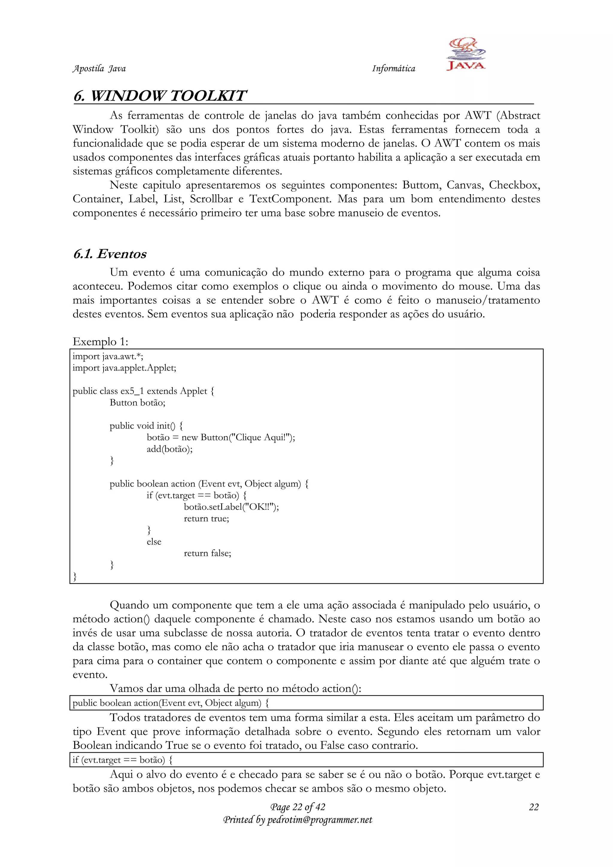 Apostila Java                                                          Informática

6. WINDOW TOOLKIT
       As ferramentas de controle de janelas do java também conhecidas por AWT (Abstract
Window Toolkit) são uns dos pontos fortes do java. Estas ferramentas fornecem toda a
funcionalidade que se podia esperar de um sistema moderno de janelas. O AWT contem os mais
usados componentes das interfaces gráficas atuais portanto habilita a aplicação a ser executada em
sistemas gráficos completamente diferentes.
       Neste capitulo apresentaremos os seguintes componentes: Buttom, Canvas, Checkbox,
Container, Label, List, Scrollbar e TextComponent. Mas para um bom entendimento destes
componentes é necessário primeiro ter uma base sobre manuseio de eventos.


6.1. Eventos
        Um evento é uma comunicação do mundo externo para o programa que alguma coisa
aconteceu. Podemos citar como exemplos o clique ou ainda o movimento do mouse. Uma das
mais importantes coisas a se entender sobre o AWT é como é feito o manuseio/tratamento
destes eventos. Sem eventos sua aplicação não poderia responder as ações do usuário.

Exemplo 1:
import java.awt.*;
import java.applet.Applet;

public class ex5_1 extends Applet {
          Button botão;

         public void init() {
                  botão = new Button("Clique Aqui!");
                  add(botão);
         }

         public boolean action (Event evt, Object algum) {
                  if (evt.target == botão) {
                             botão.setLabel("OK!!");
                             return true;
                  }
                  else
                             return false;
         }
}

        Quando um componente que tem a ele uma ação associada é manipulado pelo usuário, o
método action() daquele componente é chamado. Neste caso nos estamos usando um botão ao
invés de usar uma subclasse de nossa autoria. O tratador de eventos tenta tratar o evento dentro
da classe botão, mas como ele não acha o tratador que iria manusear o evento ele passa o evento
para cima para o container que contem o componente e assim por diante até que alguém trate o
evento.
        Vamos dar uma olhada de perto no método action():
public boolean action(Event evt, Object algum) {
       Todos tratadores de eventos tem uma forma similar a esta. Eles aceitam um parâmetro do
tipo Event que prove informação detalhada sobre o evento. Segundo eles retornam um valor
Boolean indicando True se o evento foi tratado, ou False caso contrario.
if (evt.target == botão) {
       Aqui o alvo do evento é e checado para se saber se é ou não o botão. Porque evt.target e
botão são ambos objetos, nos podemos checar se ambos são o mesmo objeto.
                                                  Page 22 of 42                                22
                                      Printed by pedrotim@programmer.net
 