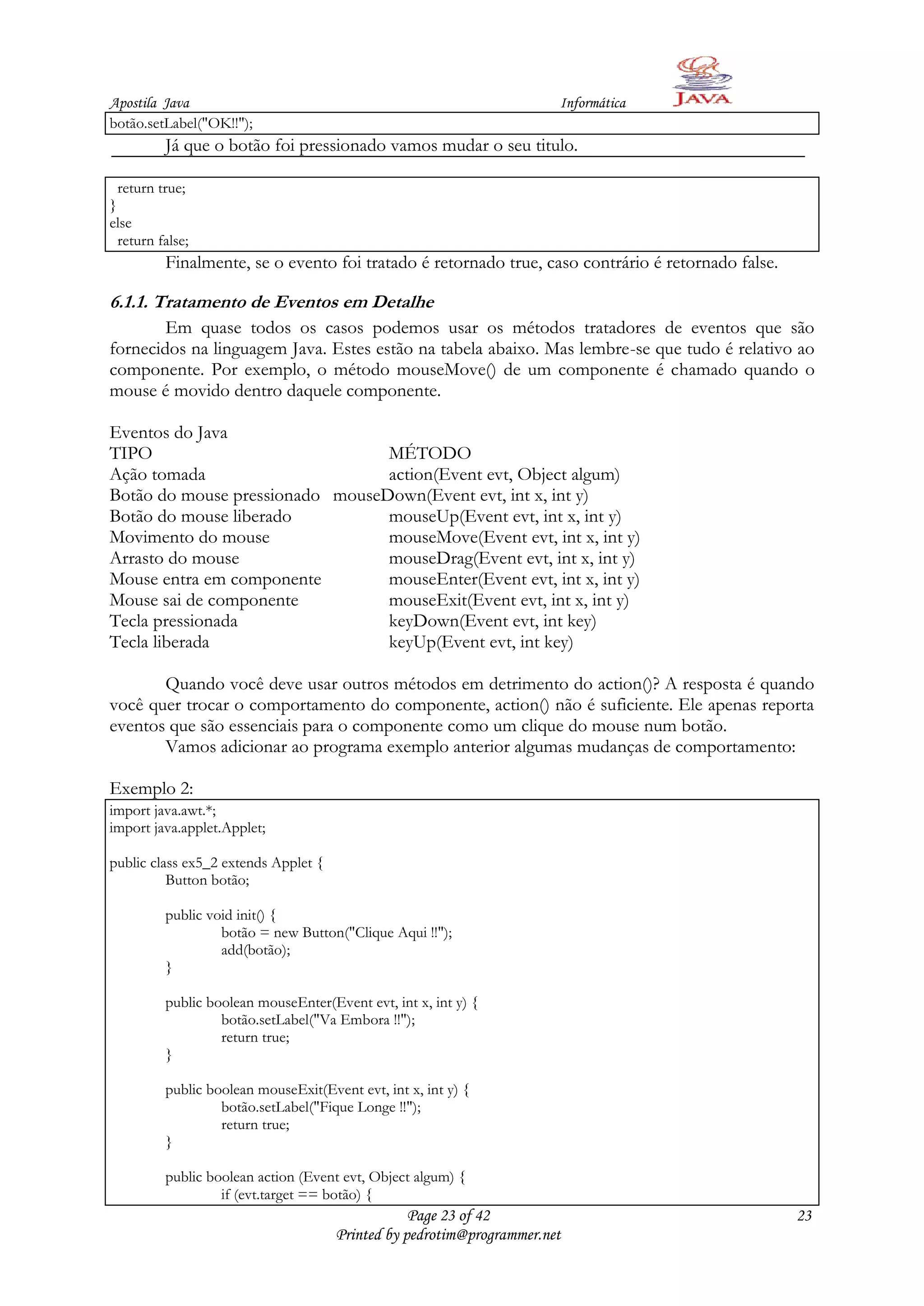 Apostila Java                                                          Informática
botão.setLabel("OK!!");
          Já que o botão foi pressionado vamos mudar o seu titulo.

  return true;
}
else
  return false;
          Finalmente, se o evento foi tratado é retornado true, caso contrário é retornado false.

6.1.1. Tratamento de Eventos em Detalhe
        Em quase todos os casos podemos usar os métodos tratadores de eventos que são
fornecidos na linguagem Java. Estes estão na tabela abaixo. Mas lembre-se que tudo é relativo ao
componente. Por exemplo, o método mouseMove() de um componente é chamado quando o
mouse é movido dentro daquele componente.

Eventos do Java
TIPO                             MÉTODO
Ação tomada                      action(Event evt, Object algum)
Botão do mouse pressionado mouseDown(Event evt, int x, int y)
Botão do mouse liberado          mouseUp(Event evt, int x, int y)
Movimento do mouse               mouseMove(Event evt, int x, int y)
Arrasto do mouse                 mouseDrag(Event evt, int x, int y)
Mouse entra em componente        mouseEnter(Event evt, int x, int y)
Mouse sai de componente          mouseExit(Event evt, int x, int y)
Tecla pressionada                keyDown(Event evt, int key)
Tecla liberada                   keyUp(Event evt, int key)

       Quando você deve usar outros métodos em detrimento do action()? A resposta é quando
você quer trocar o comportamento do componente, action() não é suficiente. Ele apenas reporta
eventos que são essenciais para o componente como um clique do mouse num botão.
       Vamos adicionar ao programa exemplo anterior algumas mudanças de comportamento:

Exemplo 2:
import java.awt.*;
import java.applet.Applet;

public class ex5_2 extends Applet {
          Button botão;

          public void init() {
                   botão = new Button("Clique Aqui !!");
                   add(botão);
          }

          public boolean mouseEnter(Event evt, int x, int y) {
                   botão.setLabel("Va Embora !!");
                   return true;
          }

          public boolean mouseExit(Event evt, int x, int y) {
                   botão.setLabel("Fique Longe !!");
                   return true;
          }

          public boolean action (Event evt, Object algum) {
                   if (evt.target == botão) {
                                                  Page 23 of 42                                     23
                                      Printed by pedrotim@programmer.net
 