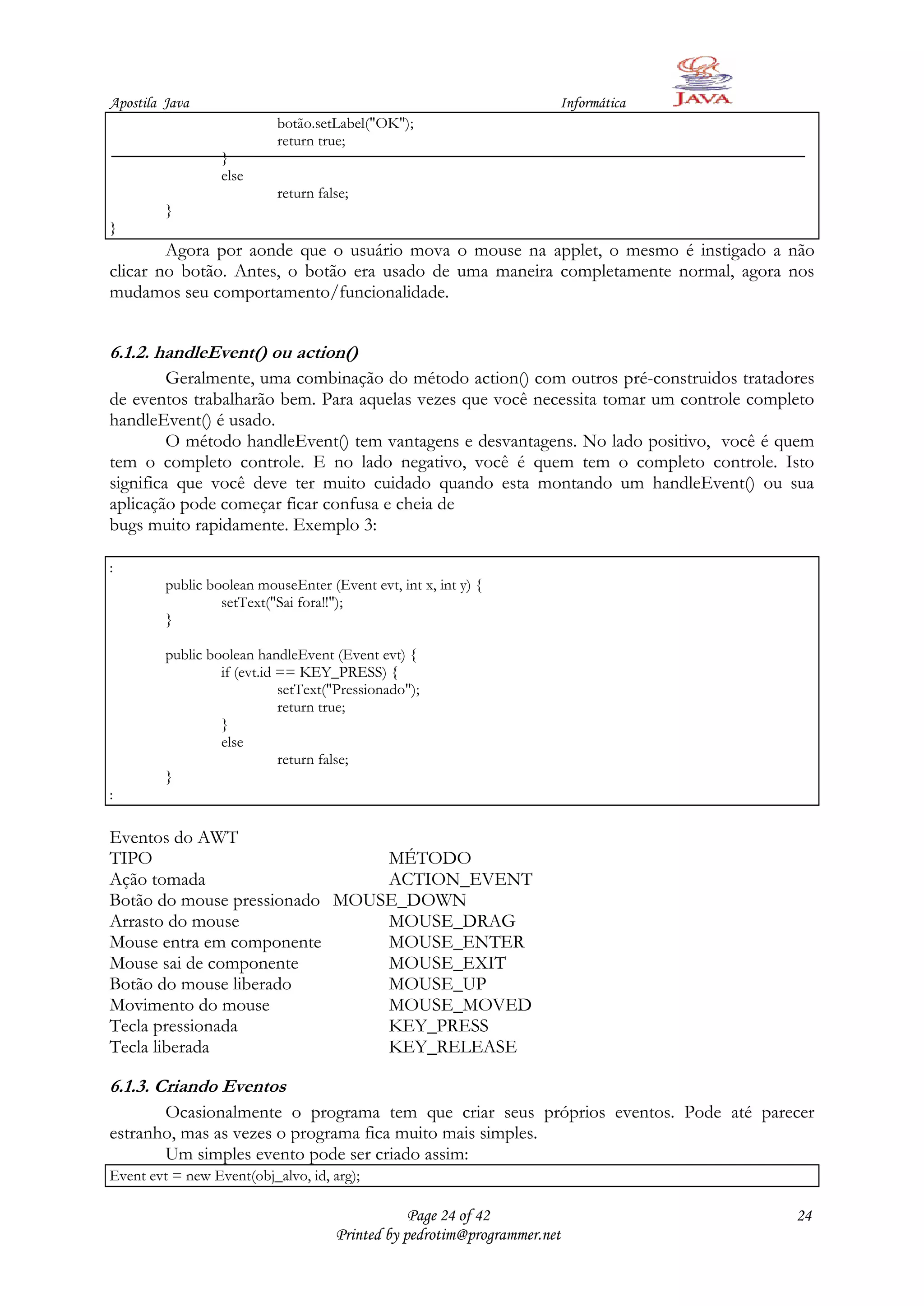 Apostila Java                                                         Informática
                           botão.setLabel("OK");
                           return true;
                  }
                  else
                           return false;
         }
}
        Agora por aonde que o usuário mova o mouse na applet, o mesmo é instigado a não
clicar no botão. Antes, o botão era usado de uma maneira completamente normal, agora nos
mudamos seu comportamento/funcionalidade.


6.1.2. handleEvent() ou action()
         Geralmente, uma combinação do método action() com outros pré-construidos tratadores
de eventos trabalharão bem. Para aquelas vezes que você necessita tomar um controle completo
handleEvent() é usado.
         O método handleEvent() tem vantagens e desvantagens. No lado positivo, você é quem
tem o completo controle. E no lado negativo, você é quem tem o completo controle. Isto
significa que você deve ter muito cuidado quando esta montando um handleEvent() ou sua
aplicação pode começar ficar confusa e cheia de
bugs muito rapidamente. Exemplo 3:

:
         public boolean mouseEnter (Event evt, int x, int y) {
                  setText("Sai fora!!");
         }

         public boolean handleEvent (Event evt) {
                  if (evt.id == KEY_PRESS) {
                             setText("Pressionado");
                             return true;
                  }
                  else
                             return false;
         }
:

Eventos do AWT
TIPO                           MÉTODO
Ação tomada                    ACTION_EVENT
Botão do mouse pressionado MOUSE_DOWN
Arrasto do mouse               MOUSE_DRAG
Mouse entra em componente      MOUSE_ENTER
Mouse sai de componente        MOUSE_EXIT
Botão do mouse liberado        MOUSE_UP
Movimento do mouse             MOUSE_MOVED
Tecla pressionada              KEY_PRESS
Tecla liberada                 KEY_RELEASE

6.1.3. Criando Eventos
       Ocasionalmente o programa tem que criar seus próprios eventos. Pode até parecer
estranho, mas as vezes o programa fica muito mais simples.
       Um simples evento pode ser criado assim:
Event evt = new Event(obj_alvo, id, arg);

                                                 Page 24 of 42                           24
                                     Printed by pedrotim@programmer.net
 