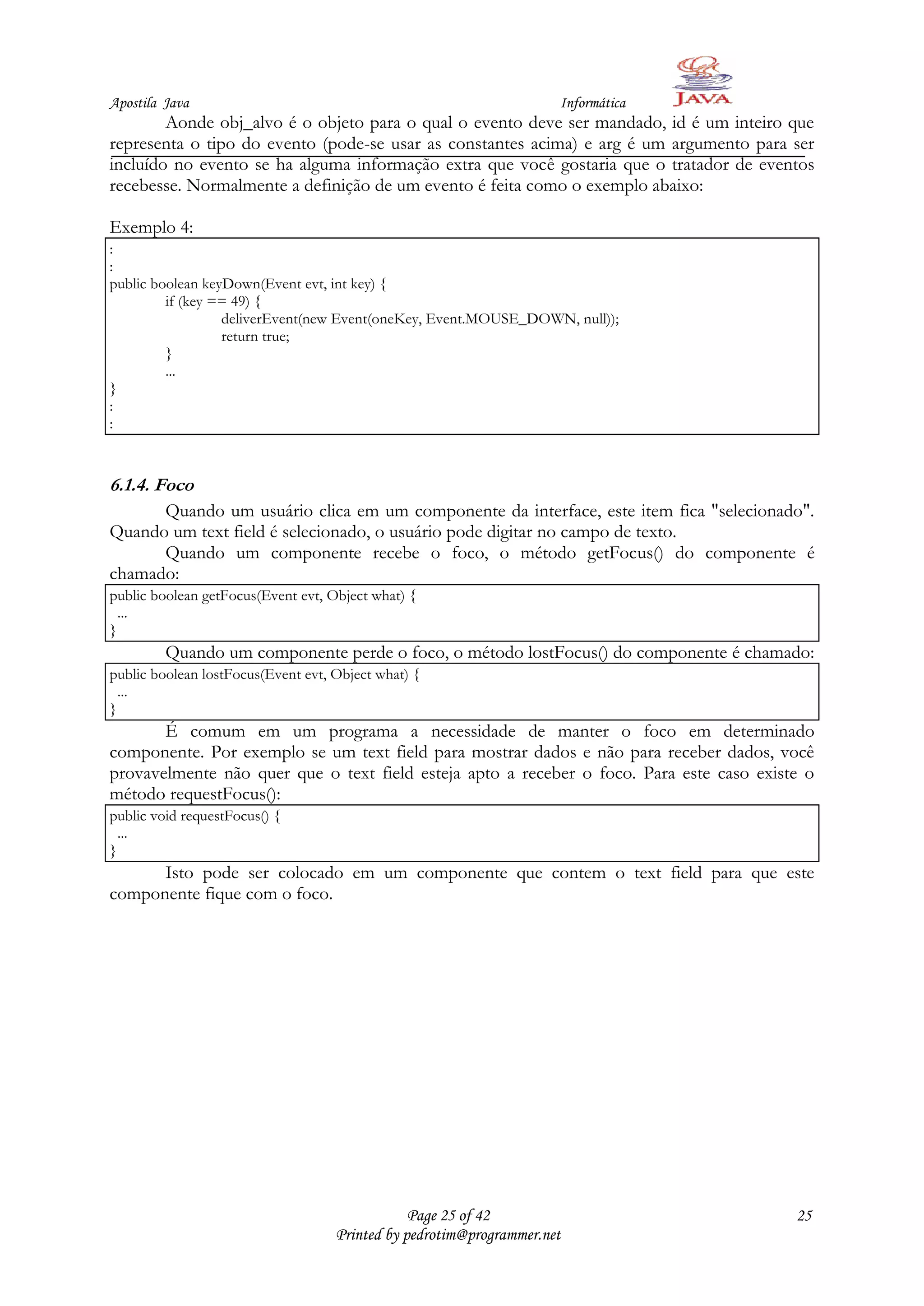 Apostila Java                                                        Informática
        Aonde obj_alvo é o objeto para o qual o evento deve ser mandado, id é um inteiro que
representa o tipo do evento (pode-se usar as constantes acima) e arg é um argumento para ser
incluído no evento se ha alguma informação extra que você gostaria que o tratador de eventos
recebesse. Normalmente a definição de um evento é feita como o exemplo abaixo:

Exemplo 4:
:
:
public boolean keyDown(Event evt, int key) {
         if (key == 49) {
                  deliverEvent(new Event(oneKey, Event.MOUSE_DOWN, null));
                  return true;
         }
         ...
}
:
:



6.1.4. Foco
      Quando um usuário clica em um componente da interface, este item fica "selecionado".
Quando um text field é selecionado, o usuário pode digitar no campo de texto.
      Quando um componente recebe o foco, o método getFocus() do componente é
chamado:
public boolean getFocus(Event evt, Object what) {
  ...
}
         Quando um componente perde o foco, o método lostFocus() do componente é chamado:
public boolean lostFocus(Event evt, Object what) {
  ...
}
       É comum em um programa a necessidade de manter o foco em determinado
componente. Por exemplo se um text field para mostrar dados e não para receber dados, você
provavelmente não quer que o text field esteja apto a receber o foco. Para este caso existe o
método requestFocus():
public void requestFocus() {
  ...
}
      Isto pode ser colocado em um componente que contem o text field para que este
componente fique com o foco.




                                                Page 25 of 42                             25
                                    Printed by pedrotim@programmer.net
 