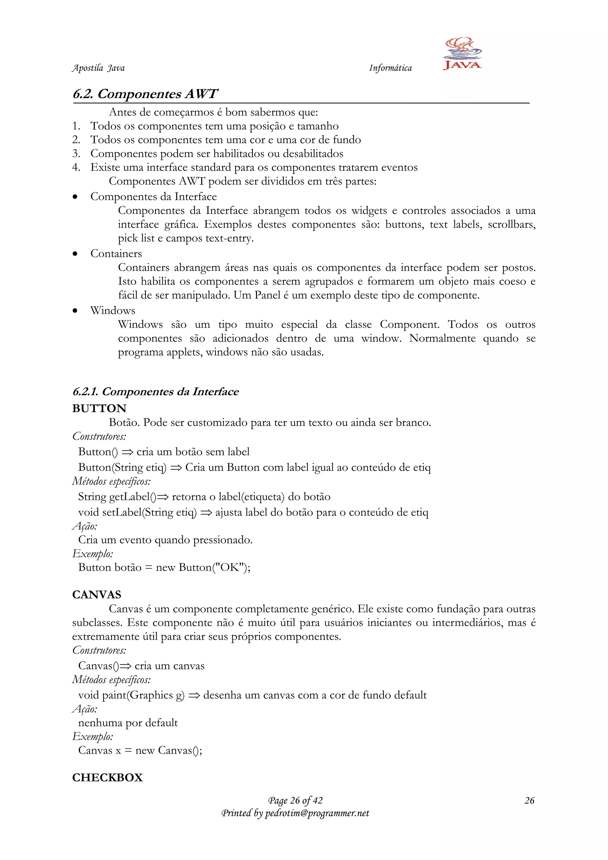 Apostila Java                                                   Informática

6.2. Componentes AWT
        Antes de começarmos é bom sabermos que:
1.   Todos os componentes tem uma posição e tamanho
2.   Todos os componentes tem uma cor e uma cor de fundo
3.   Componentes podem ser habilitados ou desabilitados
4.   Existe uma interface standard para os componentes tratarem eventos
        Componentes AWT podem ser divididos em três partes:
     Componentes da Interface
           Componentes da Interface abrangem todos os widgets e controles associados a uma
           interface gráfica. Exemplos destes componentes são: buttons, text labels, scrollbars,
           pick list e campos text-entry.
     Containers
           Containers abrangem áreas nas quais os componentes da interface podem ser postos.
           Isto habilita os componentes a serem agrupados e formarem um objeto mais coeso e
           fácil de ser manipulado. Um Panel é um exemplo deste tipo de componente.
     Windows
           Windows são um tipo muito especial da classe Component. Todos os outros
           componentes são adicionados dentro de uma window. Normalmente quando se
           programa applets, windows não são usadas.


6.2.1. Componentes da Interface
BUTTON
        Botão. Pode ser customizado para ter um texto ou ainda ser branco.
Construtores:
 Button() cria um botão sem label
 Button(String etiq) Cria um Button com label igual ao conteúdo de etiq
Métodos específicos:
 String getLabel() retorna o label(etiqueta) do botão
 void setLabel(String etiq) ajusta label do botão para o conteúdo de etiq
Ação:
 Cria um evento quando pressionado.
Exemplo:
 Button botão = new Button("OK");

CANVAS
        Canvas é um componente completamente genérico. Ele existe como fundação para outras
subclasses. Este componente não é muito útil para usuários iniciantes ou intermediários, mas é
extremamente útil para criar seus próprios componentes.
Construtores:
 Canvas() cria um canvas
Métodos específicos:
 void paint(Graphics g) desenha um canvas com a cor de fundo default
Ação:
 nenhuma por default
Exemplo:
 Canvas x = new Canvas();

CHECKBOX
                                           Page 26 of 42                                     26
                               Printed by pedrotim@programmer.net
 