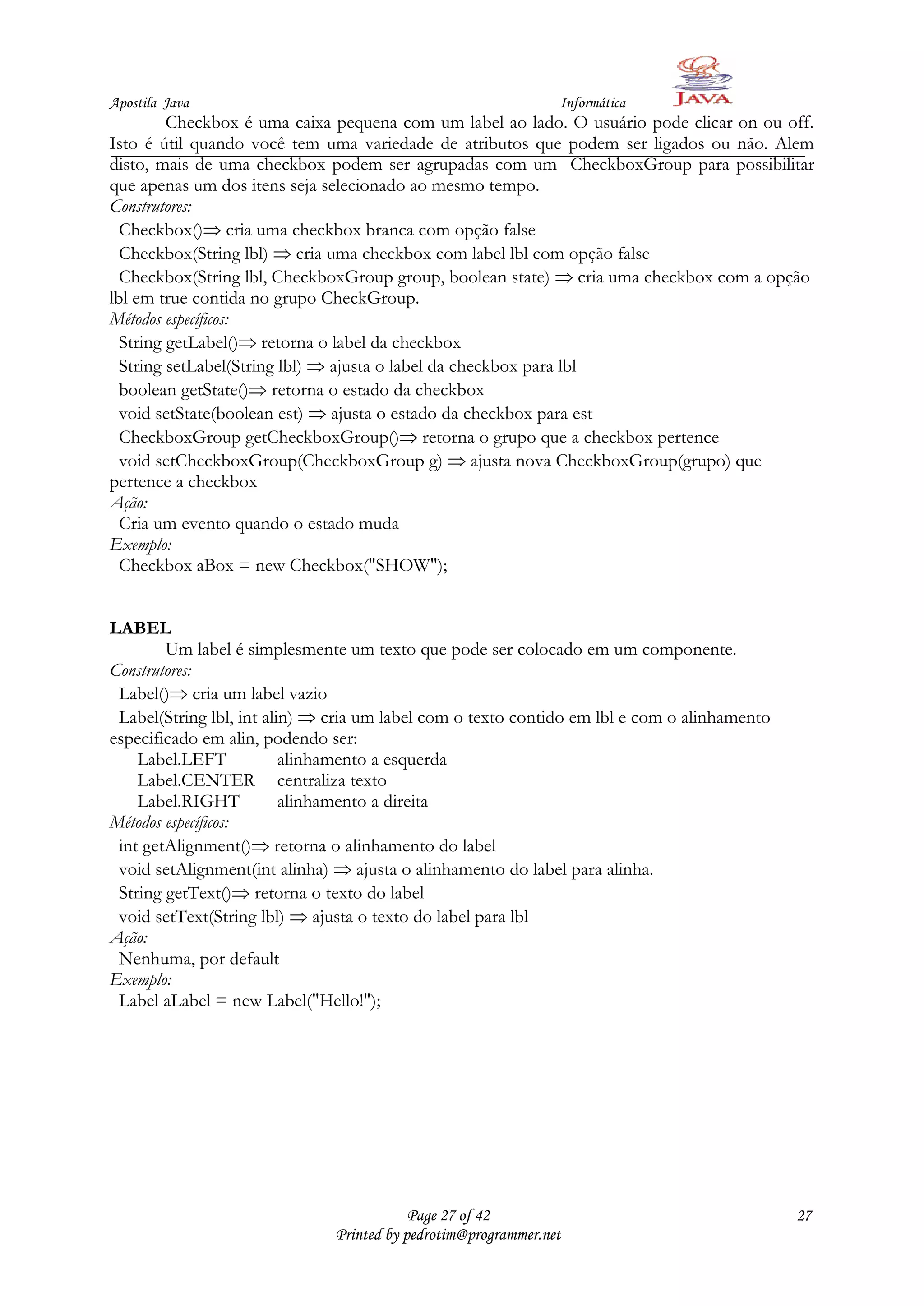 Apostila Java                                                  Informática
         Checkbox é uma caixa pequena com um label ao lado. O usuário pode clicar on ou off.
Isto é útil quando você tem uma variedade de atributos que podem ser ligados ou não. Alem
disto, mais de uma checkbox podem ser agrupadas com um CheckboxGroup para possibilitar
que apenas um dos itens seja selecionado ao mesmo tempo.
Construtores:
  Checkbox() cria uma checkbox branca com opção false
  Checkbox(String lbl) cria uma checkbox com label lbl com opção false
  Checkbox(String lbl, CheckboxGroup group, boolean state) cria uma checkbox com a opção
lbl em true contida no grupo CheckGroup.
Métodos específicos:
  String getLabel() retorna o label da checkbox
  String setLabel(String lbl) ajusta o label da checkbox para lbl
  boolean getState() retorna o estado da checkbox
  void setState(boolean est) ajusta o estado da checkbox para est
  CheckboxGroup getCheckboxGroup() retorna o grupo que a checkbox pertence
  void setCheckboxGroup(CheckboxGroup g) ajusta nova CheckboxGroup(grupo) que
pertence a checkbox
Ação:
  Cria um evento quando o estado muda
Exemplo:
  Checkbox aBox = new Checkbox("SHOW");


LABEL
        Um label é simplesmente um texto que pode ser colocado em um componente.
Construtores:
 Label() cria um label vazio
 Label(String lbl, int alin) cria um label com o texto contido em lbl e com o alinhamento
especificado em alin, podendo ser:
    Label.LEFT            alinhamento a esquerda
    Label.CENTER centraliza texto
    Label.RIGHT           alinhamento a direita
Métodos específicos:
 int getAlignment() retorna o alinhamento do label
 void setAlignment(int alinha) ajusta o alinhamento do label para alinha.
 String getText() retorna o texto do label
 void setText(String lbl) ajusta o texto do label para lbl
Ação:
 Nenhuma, por default
Exemplo:
 Label aLabel = new Label("Hello!");




                                          Page 27 of 42                                     27
                              Printed by pedrotim@programmer.net
 
