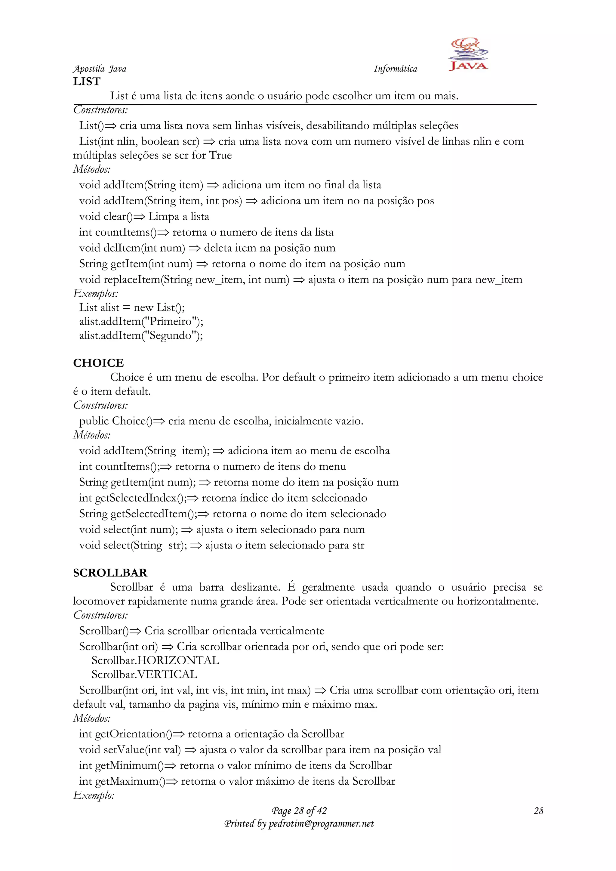 Apostila Java                                                    Informática
LIST
         List é uma lista de itens aonde o usuário pode escolher um item ou mais.
Construtores:
 List() cria uma lista nova sem linhas visíveis, desabilitando múltiplas seleções
 List(int nlin, boolean scr) cria uma lista nova com um numero visível de linhas nlin e com
múltiplas seleções se scr for True
Métodos:
 void addItem(String item) adiciona um item no final da lista
 void addItem(String item, int pos) adiciona um item no na posição pos
 void clear() Limpa a lista
 int countItems() retorna o numero de itens da lista
 void delItem(int num) deleta item na posição num
 String getItem(int num) retorna o nome do item na posição num
 void replaceItem(String new_item, int num) ajusta o item na posição num para new_item
Exemplos:
 List alist = new List();
 alist.addItem("Primeiro");
 alist.addItem("Segundo");

CHOICE
         Choice é um menu de escolha. Por default o primeiro item adicionado a um menu choice
é o item default.
Construtores:
 public Choice() cria menu de escolha, inicialmente vazio.
Métodos:
 void addItem(String item); adiciona item ao menu de escolha
 int countItems(); retorna o numero de itens do menu
 String getItem(int num); retorna nome do item na posição num
 int getSelectedIndex(); retorna índice do item selecionado
 String getSelectedItem(); retorna o nome do item selecionado
 void select(int num); ajusta o item selecionado para num
 void select(String str); ajusta o item selecionado para str

SCROLLBAR
         Scrollbar é uma barra deslizante. É geralmente usada quando o usuário precisa se
locomover rapidamente numa grande área. Pode ser orientada verticalmente ou horizontalmente.
Construtores:
  Scrollbar() Cria scrollbar orientada verticalmente
  Scrollbar(int ori) Cria scrollbar orientada por ori, sendo que ori pode ser:
     Scrollbar.HORIZONTAL
     Scrollbar.VERTICAL
  Scrollbar(int ori, int val, int vis, int min, int max) Cria uma scrollbar com orientação ori, item
default val, tamanho da pagina vis, mínimo min e máximo max.
Métodos:
  int getOrientation() retorna a orientação da Scrollbar
  void setValue(int val) ajusta o valor da scrollbar para item na posição val
  int getMinimum() retorna o valor mínimo de itens da Scrollbar
  int getMaximum() retorna o valor máximo de itens da Scrollbar
Exemplo:
                                            Page 28 of 42                                        28
                                Printed by pedrotim@programmer.net
 