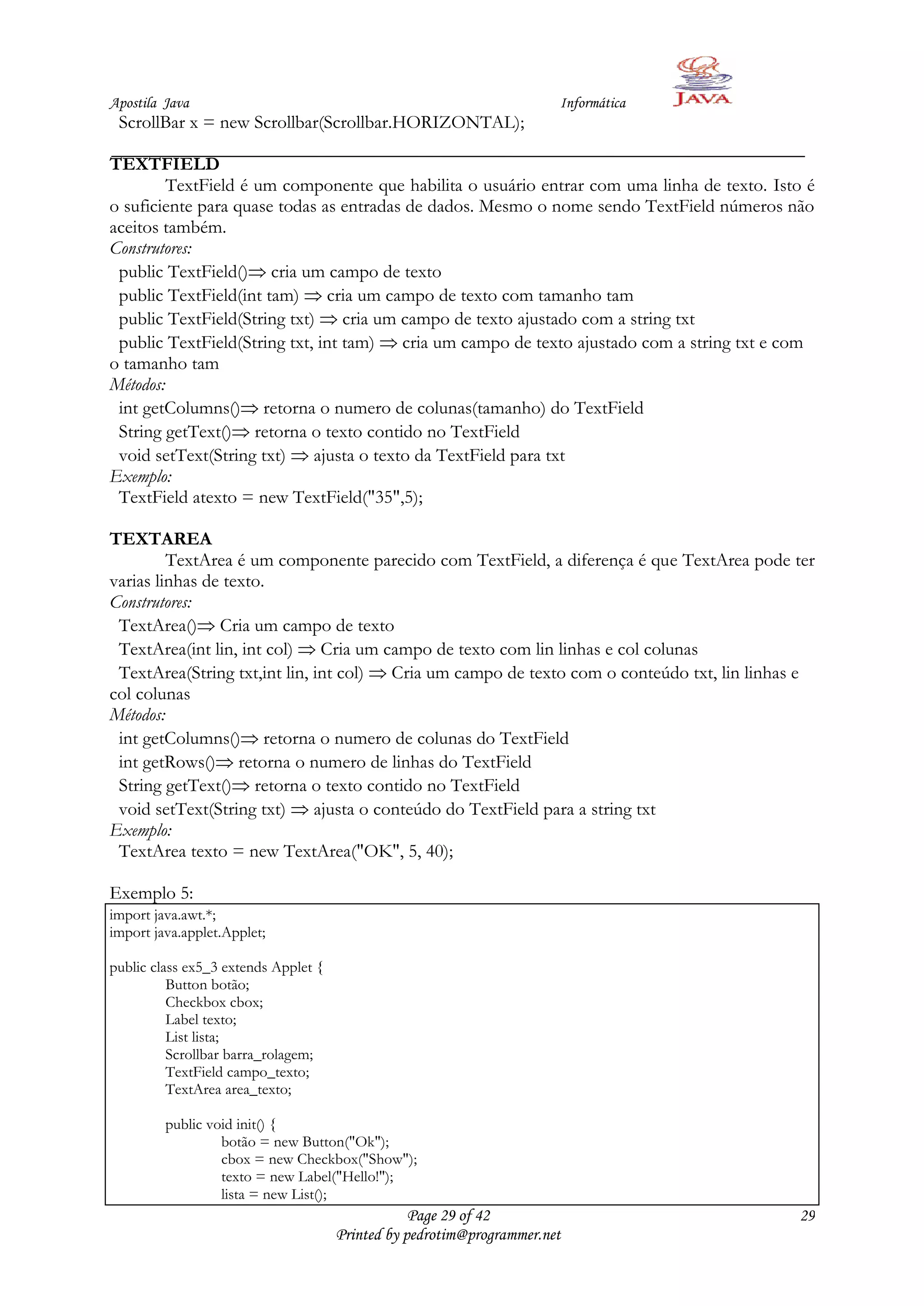 Apostila Java                                                          Informática
 ScrollBar x = new Scrollbar(Scrollbar.HORIZONTAL);

TEXTFIELD
         TextField é um componente que habilita o usuário entrar com uma linha de texto. Isto é
o suficiente para quase todas as entradas de dados. Mesmo o nome sendo TextField números não
aceitos também.
Construtores:
 public TextField() cria um campo de texto
 public TextField(int tam) cria um campo de texto com tamanho tam
 public TextField(String txt) cria um campo de texto ajustado com a string txt
 public TextField(String txt, int tam) cria um campo de texto ajustado com a string txt e com
o tamanho tam
Métodos:
 int getColumns() retorna o numero de colunas(tamanho) do TextField
 String getText() retorna o texto contido no TextField
 void setText(String txt) ajusta o texto da TextField para txt
Exemplo:
 TextField atexto = new TextField("35",5);

TEXTAREA
         TextArea é um componente parecido com TextField, a diferença é que TextArea pode ter
varias linhas de texto.
Construtores:
 TextArea() Cria um campo de texto
 TextArea(int lin, int col) Cria um campo de texto com lin linhas e col colunas
 TextArea(String txt,int lin, int col) Cria um campo de texto com o conteúdo txt, lin linhas e
col colunas
Métodos:
 int getColumns() retorna o numero de colunas do TextField
 int getRows() retorna o numero de linhas do TextField
 String getText() retorna o texto contido no TextField
 void setText(String txt) ajusta o conteúdo do TextField para a string txt
Exemplo:
 TextArea texto = new TextArea("OK", 5, 40);

Exemplo 5:
import java.awt.*;
import java.applet.Applet;

public class ex5_3 extends Applet {
          Button botão;
          Checkbox cbox;
          Label texto;
          List lista;
          Scrollbar barra_rolagem;
          TextField campo_texto;
          TextArea area_texto;

         public void init() {
                  botão = new Button("Ok");
                  cbox = new Checkbox("Show");
                  texto = new Label("Hello!");
                  lista = new List();
                                                  Page 29 of 42                             29
                                      Printed by pedrotim@programmer.net
 