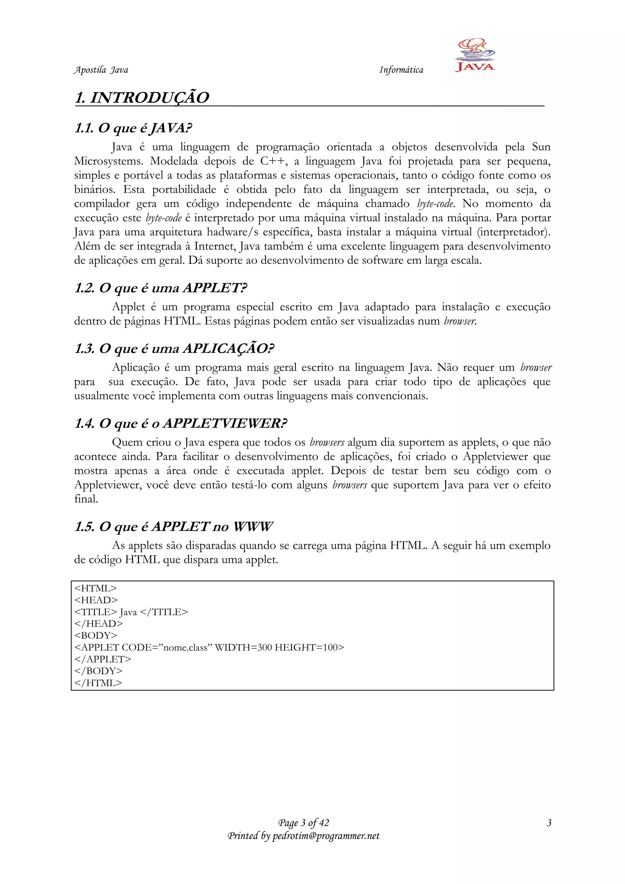 Apostila Java                                                   Informática

1. INTRODUÇÃO
1.1. O que é JAVA?
        Java é uma linguagem de programação orientada a objetos desenvolvida pela Sun
Microsystems. Modelada depois de C++, a linguagem Java foi projetada para ser pequena,
simples e portável a todas as plataformas e sistemas operacionais, tanto o código fonte como os
binários. Esta portabilidade é obtida pelo fato da linguagem ser interpretada, ou seja, o
compilador gera um código independente de máquina chamado byte-code. No momento da
execução este byte-code é interpretado por uma máquina virtual instalado na máquina. Para portar
Java para uma arquitetura hadware/s específica, basta instalar a máquina virtual (interpretador).
Além de ser integrada à Internet, Java também é uma excelente linguagem para desenvolvimento
de aplicações em geral. Dá suporte ao desenvolvimento de software em larga escala.

1.2. O que é uma APPLET?
       Applet é um programa especial escrito em Java adaptado para instalação e execução
dentro de páginas HTML. Estas páginas podem então ser visualizadas num browser.

1.3. O que é uma APLICAÇÃO?
       Aplicação é um programa mais geral escrito na linguagem Java. Não requer um browser
para sua execução. De fato, Java pode ser usada para criar todo tipo de aplicações que
usualmente você implementa com outras linguagens mais convencionais.

1.4. O que é o APPLETVIEWER?
       Quem criou o Java espera que todos os browsers algum dia suportem as applets, o que não
acontece ainda. Para facilitar o desenvolvimento de aplicações, foi criado o Appletviewer que
mostra apenas a área onde é executada applet. Depois de testar bem seu código com o
Appletviewer, você deve então testá-lo com alguns browsers que suportem Java para ver o efeito
final.

1.5. O que é APPLET no WWW
       As applets são disparadas quando se carrega uma página HTML. A seguir há um exemplo
de código HTML que dispara uma applet.

<HTML>
<HEAD>
<TITLE> Java </TITLE>
</HEAD>
<BODY>
<APPLET CODE=”nome.class” WIDTH=300 HEIGHT=100>
</APPLET>
</BODY>
</HTML>




                                           Page 3 of 42                                        3
                               Printed by pedrotim@programmer.net
 