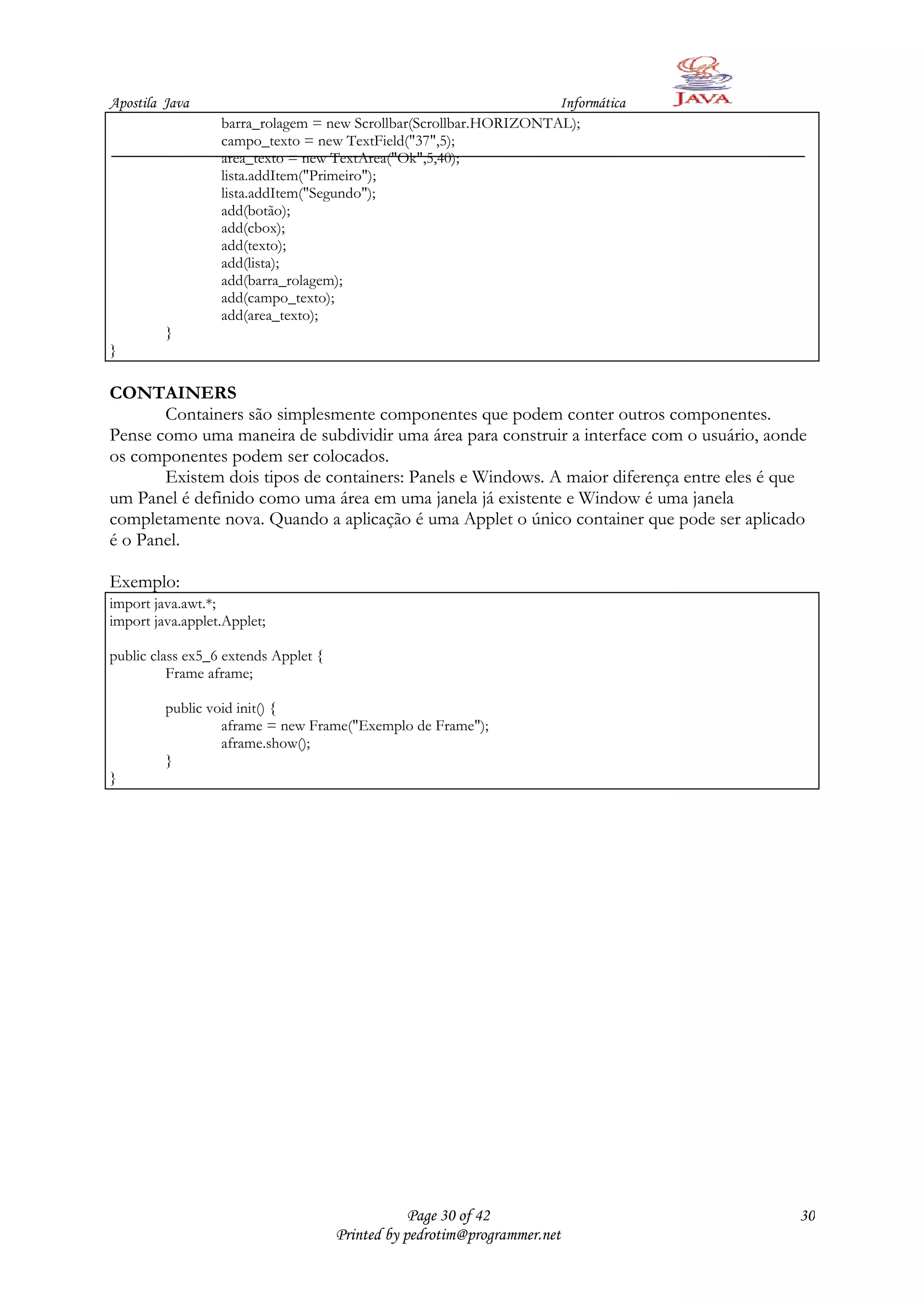 Apostila Java                                                      Informática
                  barra_rolagem = new Scrollbar(Scrollbar.HORIZONTAL);
                  campo_texto = new TextField("37",5);
                  area_texto = new TextArea("Ok",5,40);
                  lista.addItem("Primeiro");
                  lista.addItem("Segundo");
                  add(botão);
                  add(cbox);
                  add(texto);
                  add(lista);
                  add(barra_rolagem);
                  add(campo_texto);
                  add(area_texto);
         }
}

CONTAINERS
       Containers são simplesmente componentes que podem conter outros componentes.
Pense como uma maneira de subdividir uma área para construir a interface com o usuário, aonde
os componentes podem ser colocados.
       Existem dois tipos de containers: Panels e Windows. A maior diferença entre eles é que
um Panel é definido como uma área em uma janela já existente e Window é uma janela
completamente nova. Quando a aplicação é uma Applet o único container que pode ser aplicado
é o Panel.

Exemplo:
import java.awt.*;
import java.applet.Applet;

public class ex5_6 extends Applet {
          Frame aframe;

         public void init() {
                  aframe = new Frame("Exemplo de Frame");
                  aframe.show();
         }
}




                                                  Page 30 of 42                             30
                                      Printed by pedrotim@programmer.net
 