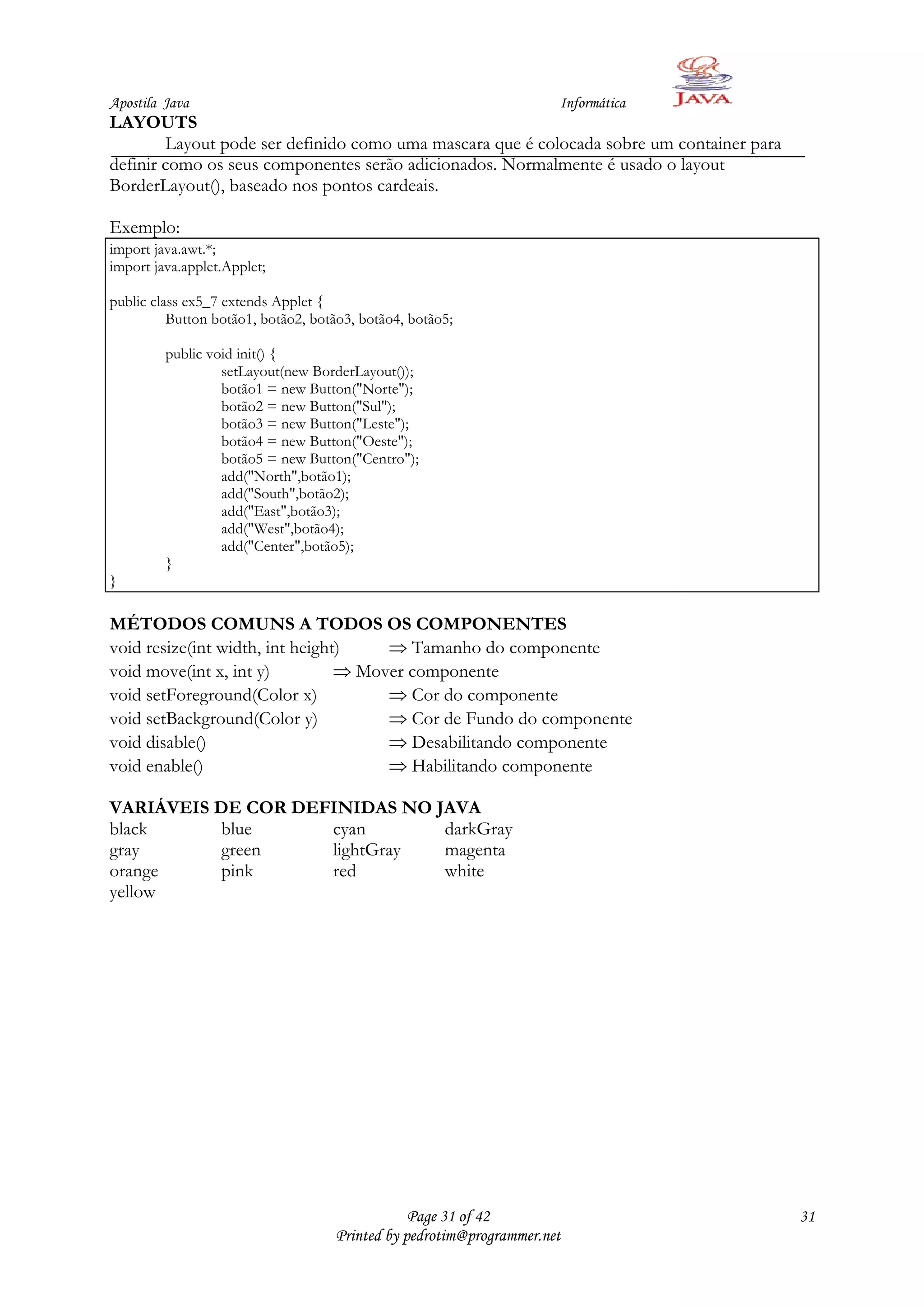 Apostila Java                                                        Informática
LAYOUTS
         Layout pode ser definido como uma mascara que é colocada sobre um container para
definir como os seus componentes serão adicionados. Normalmente é usado o layout
BorderLayout(), baseado nos pontos cardeais.

Exemplo:
import java.awt.*;
import java.applet.Applet;

public class ex5_7 extends Applet {
          Button botão1, botão2, botão3, botão4, botão5;

         public void init() {
                  setLayout(new BorderLayout());
                  botão1 = new Button("Norte");
                  botão2 = new Button("Sul");
                  botão3 = new Button("Leste");
                  botão4 = new Button("Oeste");
                  botão5 = new Button("Centro");
                  add("North",botão1);
                  add("South",botão2);
                  add("East",botão3);
                  add("West",botão4);
                  add("Center",botão5);
         }
}

MÉTODOS COMUNS A TODOS OS COMPONENTES
void resize(int width, int height)       Tamanho do componente
void move(int x, int y)            Mover componente
void setForeground(Color x)              Cor do componente
void setBackground(Color y)              Cor de Fundo do componente
void disable()                           Desabilitando componente
void enable()                            Habilitando componente

VARIÁVEIS DE COR DEFINIDAS NO JAVA
black      blue     cyan       darkGray
gray       green    lightGray  magenta
orange     pink     red        white
yellow




                                                Page 31 of 42                               31
                                    Printed by pedrotim@programmer.net
 