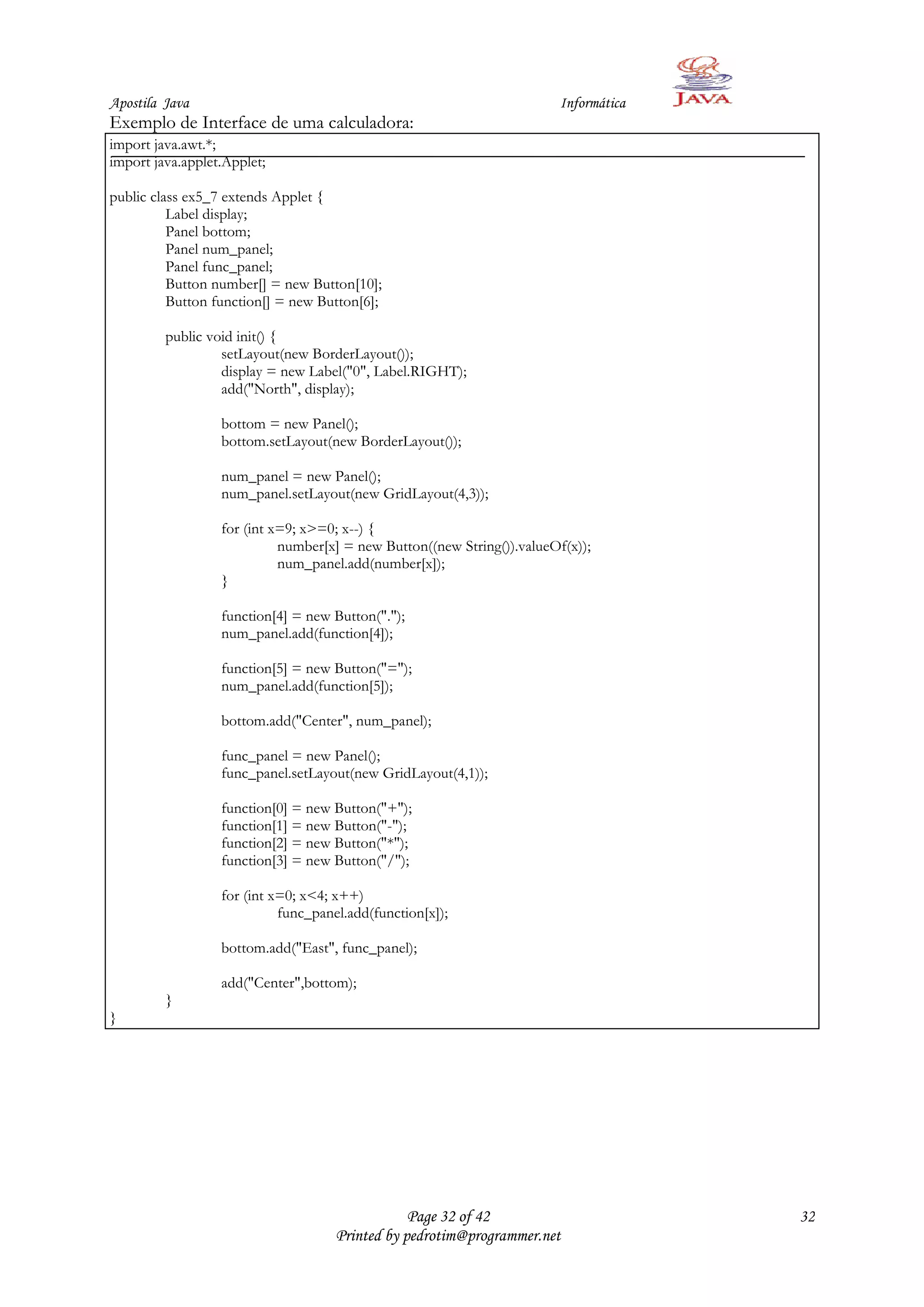 Apostila Java                                                           Informática
Exemplo de Interface de uma calculadora:
import java.awt.*;
import java.applet.Applet;

public class ex5_7 extends Applet {
          Label display;
          Panel bottom;
          Panel num_panel;
          Panel func_panel;
          Button number[] = new Button[10];
          Button function[] = new Button[6];

         public void init() {
                  setLayout(new BorderLayout());
                  display = new Label("0", Label.RIGHT);
                  add("North", display);

                  bottom = new Panel();
                  bottom.setLayout(new BorderLayout());

                  num_panel = new Panel();
                  num_panel.setLayout(new GridLayout(4,3));

                  for (int x=9; x>=0; x--) {
                            number[x] = new Button((new String()).valueOf(x));
                            num_panel.add(number[x]);
                  }

                  function[4] = new Button(".");
                  num_panel.add(function[4]);

                  function[5] = new Button("=");
                  num_panel.add(function[5]);

                  bottom.add("Center", num_panel);

                  func_panel = new Panel();
                  func_panel.setLayout(new GridLayout(4,1));

                  function[0] = new Button("+");
                  function[1] = new Button("-");
                  function[2] = new Button("*");
                  function[3] = new Button("/");

                  for (int x=0; x<4; x++)
                            func_panel.add(function[x]);

                  bottom.add("East", func_panel);

                  add("Center",bottom);
         }
}




                                                 Page 32 of 42                        32
                                     Printed by pedrotim@programmer.net
 