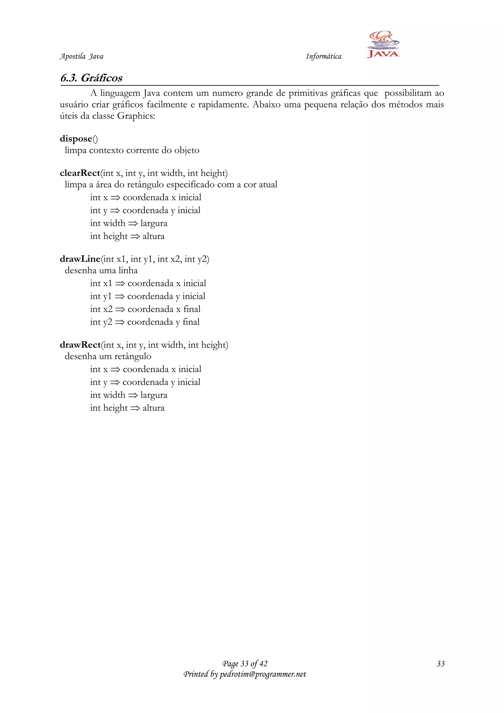 Apostila Java                                                    Informática

6.3. Gráficos
        A linguagem Java contem um numero grande de primitivas gráficas que possibilitam ao
usuário criar gráficos facilmente e rapidamente. Abaixo uma pequena relação dos métodos mais
úteis da classe Graphics:

dispose()
 limpa contexto corrente do objeto

clearRect(int x, int y, int width, int height)
 limpa a área do retângulo especificado com a cor atual
       int x coordenada x inicial
       int y coordenada y inicial
       int width largura
       int height altura

drawLine(int x1, int y1, int x2, int y2)
 desenha uma linha
       int x1 coordenada x inicial
       int y1 coordenada y inicial
       int x2 coordenada x final
       int y2 coordenada y final

drawRect(int x, int y, int width, int height)
 desenha um retângulo
       int x coordenada x inicial
       int y coordenada y inicial
       int width largura
       int height altura




                                            Page 33 of 42                                 33
                                Printed by pedrotim@programmer.net
 