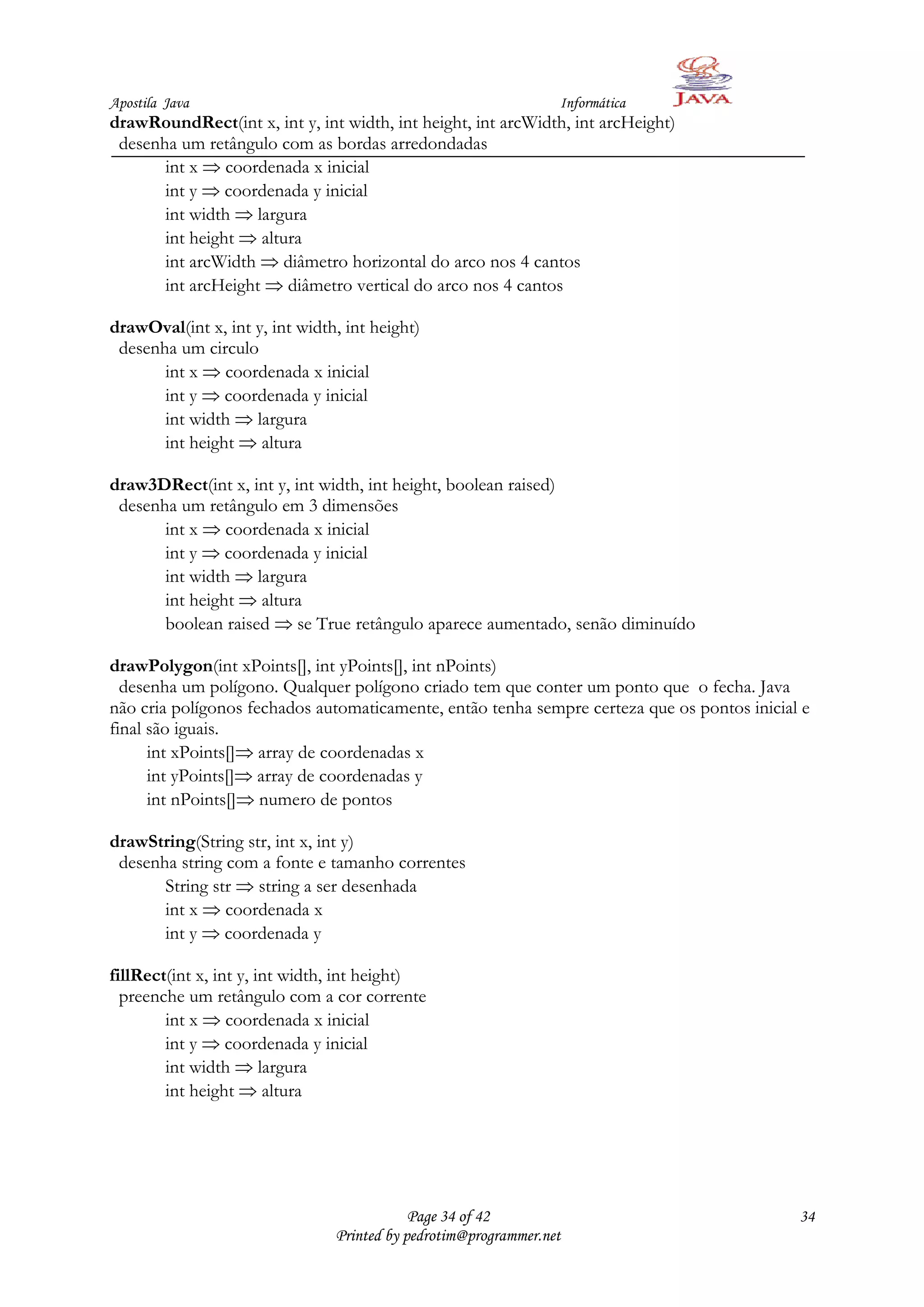 Apostila Java                                                    Informática
drawRoundRect(int x, int y, int width, int height, int arcWidth, int arcHeight)
 desenha um retângulo com as bordas arredondadas
       int x coordenada x inicial
       int y coordenada y inicial
       int width largura
       int height altura
       int arcWidth diâmetro horizontal do arco nos 4 cantos
       int arcHeight diâmetro vertical do arco nos 4 cantos

drawOval(int x, int y, int width, int height)
 desenha um circulo
       int x coordenada x inicial
       int y coordenada y inicial
       int width largura
       int height altura

draw3DRect(int x, int y, int width, int height, boolean raised)
 desenha um retângulo em 3 dimensões
       int x coordenada x inicial
       int y coordenada y inicial
       int width largura
       int height altura
       boolean raised se True retângulo aparece aumentado, senão diminuído

drawPolygon(int xPoints[], int yPoints[], int nPoints)
  desenha um polígono. Qualquer polígono criado tem que conter um ponto que o fecha. Java
não cria polígonos fechados automaticamente, então tenha sempre certeza que os pontos inicial e
final são iguais.
      int xPoints[] array de coordenadas x
      int yPoints[] array de coordenadas y
      int nPoints[] numero de pontos

drawString(String str, int x, int y)
 desenha string com a fonte e tamanho correntes
       String str string a ser desenhada
       int x coordenada x
       int y coordenada y

fillRect(int x, int y, int width, int height)
  preenche um retângulo com a cor corrente
        int x coordenada x inicial
        int y coordenada y inicial
        int width largura
        int height altura




                                            Page 34 of 42                                    34
                                Printed by pedrotim@programmer.net
 