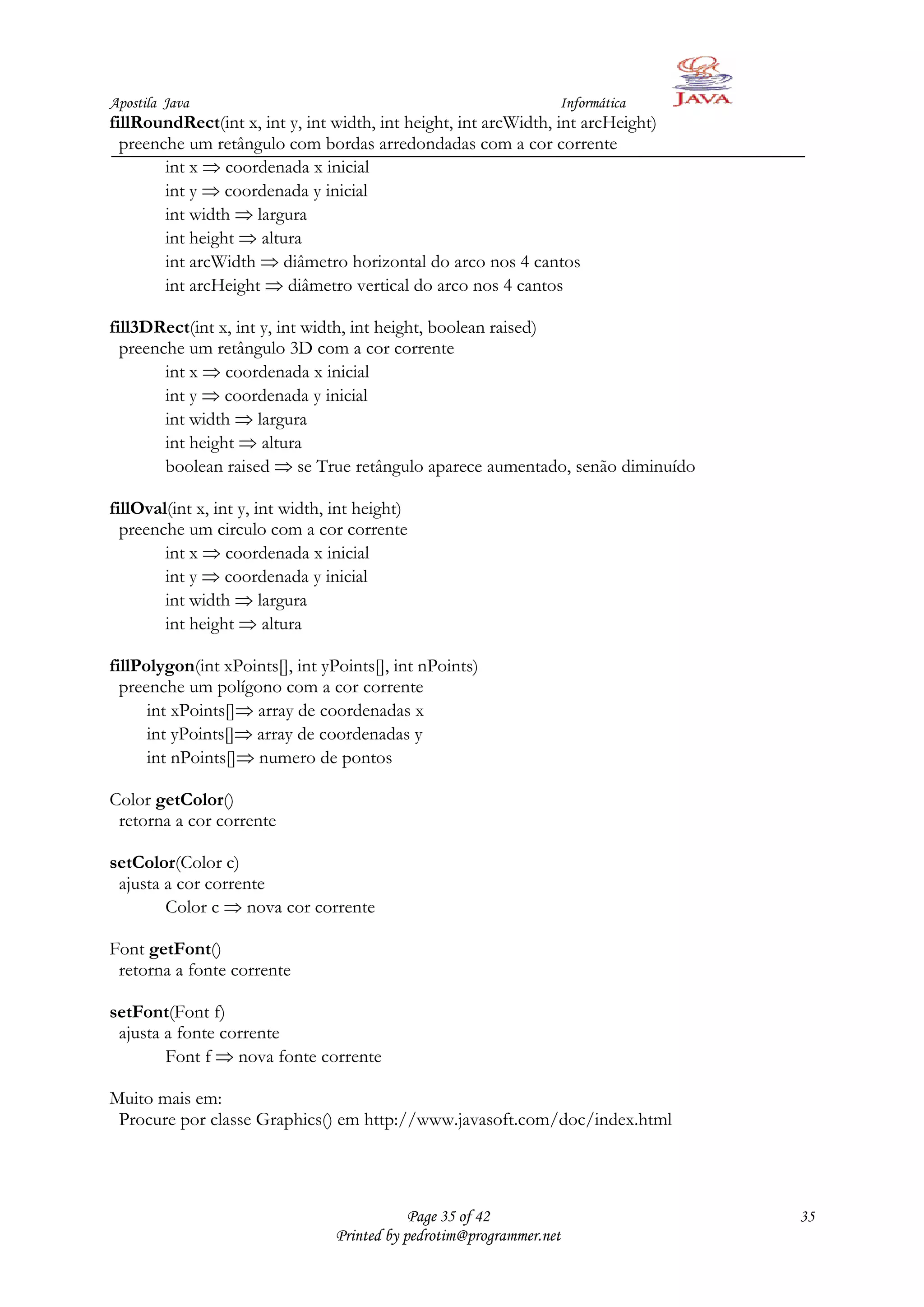Apostila Java                                                      Informática
fillRoundRect(int x, int y, int width, int height, int arcWidth, int arcHeight)
  preenche um retângulo com bordas arredondadas com a cor corrente
        int x coordenada x inicial
        int y coordenada y inicial
        int width largura
        int height altura
        int arcWidth diâmetro horizontal do arco nos 4 cantos
        int arcHeight diâmetro vertical do arco nos 4 cantos

fill3DRect(int x, int y, int width, int height, boolean raised)
  preenche um retângulo 3D com a cor corrente
        int x coordenada x inicial
        int y coordenada y inicial
        int width largura
        int height altura
        boolean raised se True retângulo aparece aumentado, senão diminuído

fillOval(int x, int y, int width, int height)
  preenche um circulo com a cor corrente
        int x coordenada x inicial
        int y coordenada y inicial
        int width largura
        int height altura

fillPolygon(int xPoints[], int yPoints[], int nPoints)
  preenche um polígono com a cor corrente
      int xPoints[] array de coordenadas x
      int yPoints[] array de coordenadas y
      int nPoints[] numero de pontos

Color getColor()
 retorna a cor corrente

setColor(Color c)
 ajusta a cor corrente
        Color c nova cor corrente

Font getFont()
 retorna a fonte corrente

setFont(Font f)
 ajusta a fonte corrente
        Font f nova fonte corrente

Muito mais em:
 Procure por classe Graphics() em http://www.javasoft.com/doc/index.html




                                              Page 35 of 42                       35
                                  Printed by pedrotim@programmer.net
 