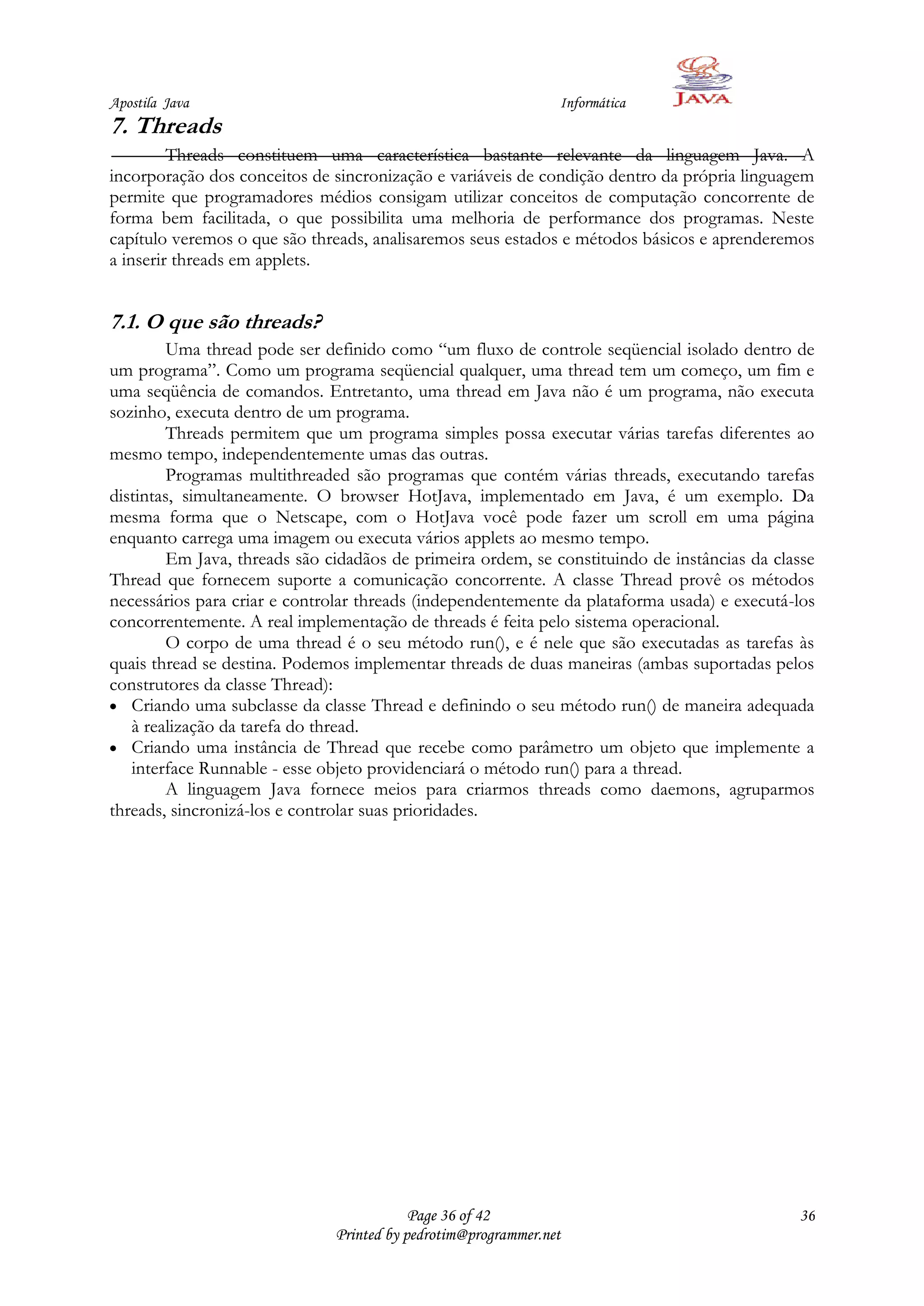 Apostila Java                                                   Informática
7. Threads
         Threads constituem uma característica bastante relevante da linguagem Java. A
incorporação dos conceitos de sincronização e variáveis de condição dentro da própria linguagem
permite que programadores médios consigam utilizar conceitos de computação concorrente de
forma bem facilitada, o que possibilita uma melhoria de performance dos programas. Neste
capítulo veremos o que são threads, analisaremos seus estados e métodos básicos e aprenderemos
a inserir threads em applets.


7.1. O que são threads?
         Uma thread pode ser definido como “um fluxo de controle seqüencial isolado dentro de
um programa”. Como um programa seqüencial qualquer, uma thread tem um começo, um fim e
uma seqüência de comandos. Entretanto, uma thread em Java não é um programa, não executa
sozinho, executa dentro de um programa.
         Threads permitem que um programa simples possa executar várias tarefas diferentes ao
mesmo tempo, independentemente umas das outras.
         Programas multithreaded são programas que contém várias threads, executando tarefas
distintas, simultaneamente. O browser HotJava, implementado em Java, é um exemplo. Da
mesma forma que o Netscape, com o HotJava você pode fazer um scroll em uma página
enquanto carrega uma imagem ou executa vários applets ao mesmo tempo.
         Em Java, threads são cidadãos de primeira ordem, se constituindo de instâncias da classe
Thread que fornecem suporte a comunicação concorrente. A classe Thread provê os métodos
necessários para criar e controlar threads (independentemente da plataforma usada) e executá-los
concorrentemente. A real implementação de threads é feita pelo sistema operacional.
         O corpo de uma thread é o seu método run(), e é nele que são executadas as tarefas às
quais thread se destina. Podemos implementar threads de duas maneiras (ambas suportadas pelos
construtores da classe Thread):
   Criando uma subclasse da classe Thread e definindo o seu método run() de maneira adequada
   à realização da tarefa do thread.
   Criando uma instância de Thread que recebe como parâmetro um objeto que implemente a
   interface Runnable - esse objeto providenciará o método run() para a thread.
         A linguagem Java fornece meios para criarmos threads como daemons, agruparmos
threads, sincronizá-los e controlar suas prioridades.




                                           Page 36 of 42                                      36
                               Printed by pedrotim@programmer.net
 