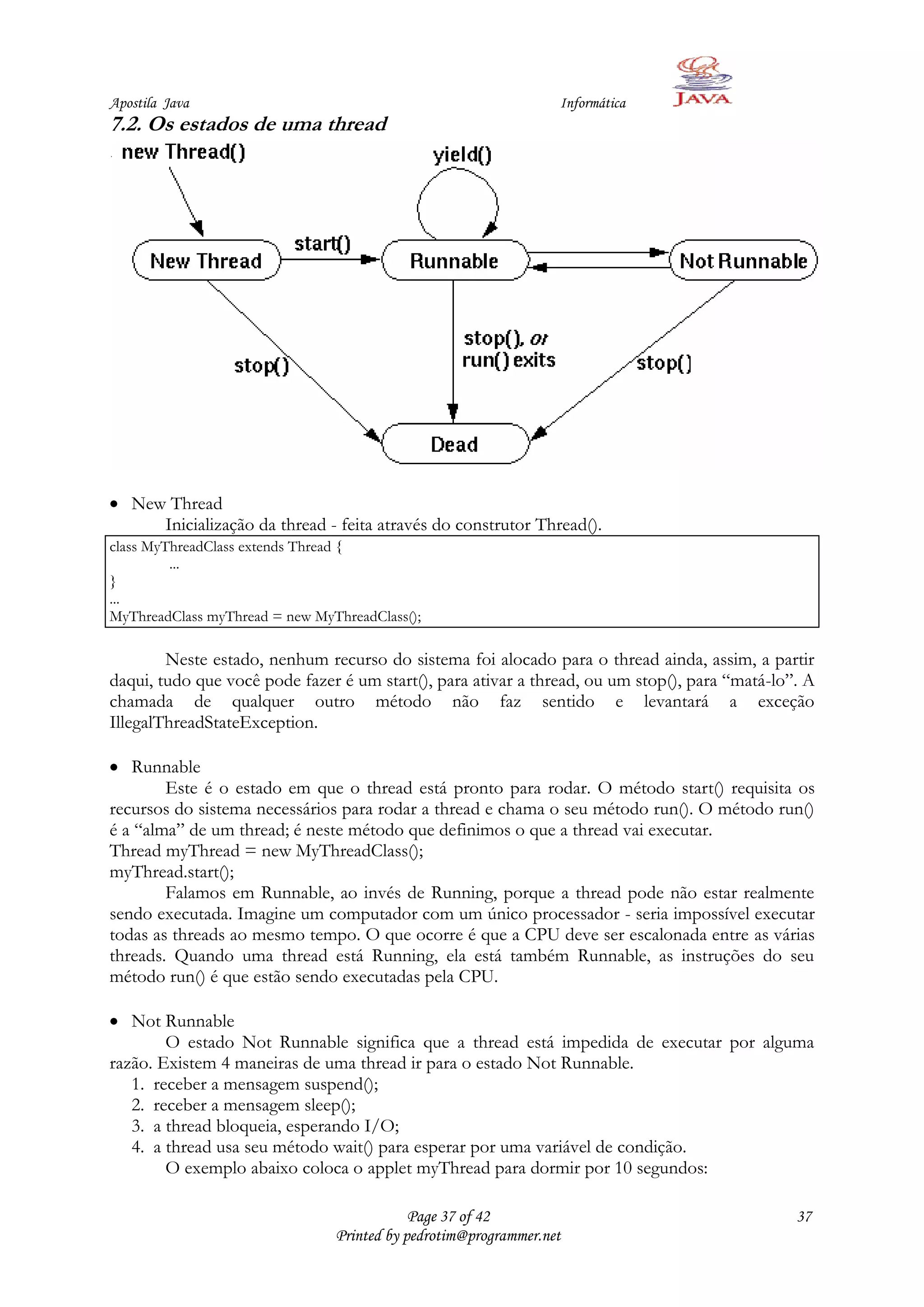 Apostila Java                                                    Informática
7.2. Os estados de uma thread




   New Thread
      Inicialização da thread - feita através do construtor Thread().
class MyThreadClass extends Thread {
         ...
}
...
MyThreadClass myThread = new MyThreadClass();

        Neste estado, nenhum recurso do sistema foi alocado para o thread ainda, assim, a partir
daqui, tudo que você pode fazer é um start(), para ativar a thread, ou um stop(), para “matá-lo”. A
chamada de qualquer outro método não faz sentido e levantará a exceção
IllegalThreadStateException.

   Runnable
        Este é o estado em que o thread está pronto para rodar. O método start() requisita os
recursos do sistema necessários para rodar a thread e chama o seu método run(). O método run()
é a “alma” de um thread; é neste método que definimos o que a thread vai executar.
Thread myThread = new MyThreadClass();
myThread.start();
        Falamos em Runnable, ao invés de Running, porque a thread pode não estar realmente
sendo executada. Imagine um computador com um único processador - seria impossível executar
todas as threads ao mesmo tempo. O que ocorre é que a CPU deve ser escalonada entre as várias
threads. Quando uma thread está Running, ela está também Runnable, as instruções do seu
método run() é que estão sendo executadas pela CPU.

   Not Runnable
        O estado Not Runnable significa que a thread está impedida de executar por alguma
razão. Existem 4 maneiras de uma thread ir para o estado Not Runnable.
   1. receber a mensagem suspend();
   2. receber a mensagem sleep();
   3. a thread bloqueia, esperando I/O;
   4. a thread usa seu método wait() para esperar por uma variável de condição.
        O exemplo abaixo coloca o applet myThread para dormir por 10 segundos:

                                            Page 37 of 42                                       37
                                Printed by pedrotim@programmer.net
 