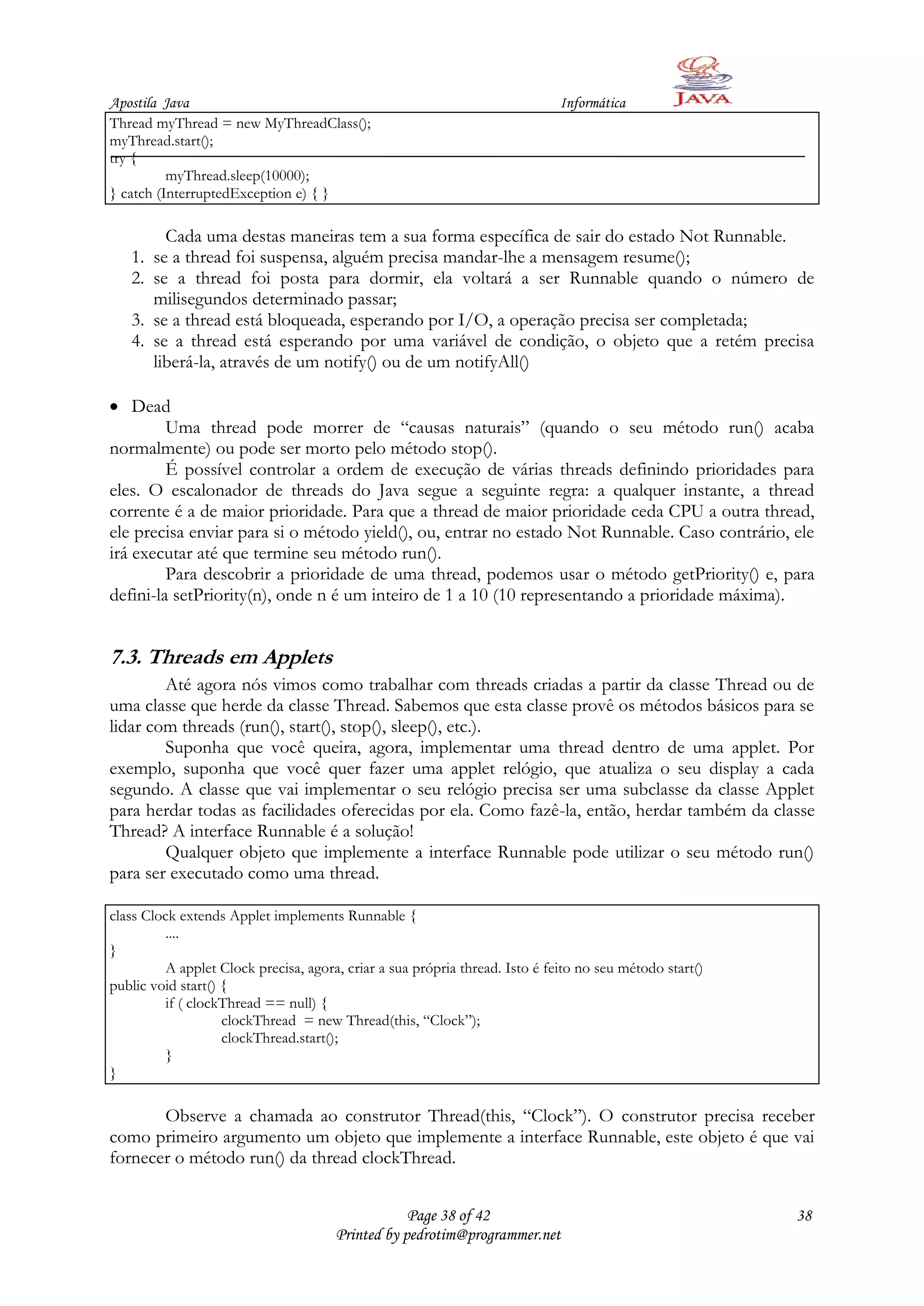 Apostila Java                                                                Informática
Thread myThread = new MyThreadClass();
myThread.start();
try {
          myThread.sleep(10000);
} catch (InterruptedException e) { }

          Cada uma destas maneiras tem a sua forma específica de sair do estado Not Runnable.
   1.   se a thread foi suspensa, alguém precisa mandar-lhe a mensagem resume();
   2.   se a thread foi posta para dormir, ela voltará a ser Runnable quando o número de
        milisegundos determinado passar;
   3.   se a thread está bloqueada, esperando por I/O, a operação precisa ser completada;
   4.   se a thread está esperando por uma variável de condição, o objeto que a retém precisa
        liberá-la, através de um notify() ou de um notifyAll()

    Dead
         Uma thread pode morrer de “causas naturais” (quando o seu método run() acaba
normalmente) ou pode ser morto pelo método stop().
         É possível controlar a ordem de execução de várias threads definindo prioridades para
eles. O escalonador de threads do Java segue a seguinte regra: a qualquer instante, a thread
corrente é a de maior prioridade. Para que a thread de maior prioridade ceda CPU a outra thread,
ele precisa enviar para si o método yield(), ou, entrar no estado Not Runnable. Caso contrário, ele
irá executar até que termine seu método run().
         Para descobrir a prioridade de uma thread, podemos usar o método getPriority() e, para
defini-la setPriority(n), onde n é um inteiro de 1 a 10 (10 representando a prioridade máxima).


7.3. Threads em Applets
        Até agora nós vimos como trabalhar com threads criadas a partir da classe Thread ou de
uma classe que herde da classe Thread. Sabemos que esta classe provê os métodos básicos para se
lidar com threads (run(), start(), stop(), sleep(), etc.).
        Suponha que você queira, agora, implementar uma thread dentro de uma applet. Por
exemplo, suponha que você quer fazer uma applet relógio, que atualiza o seu display a cada
segundo. A classe que vai implementar o seu relógio precisa ser uma subclasse da classe Applet
para herdar todas as facilidades oferecidas por ela. Como fazê-la, então, herdar também da classe
Thread? A interface Runnable é a solução!
        Qualquer objeto que implemente a interface Runnable pode utilizar o seu método run()
para ser executado como uma thread.

class Clock extends Applet implements Runnable {
         ....
}
         A applet Clock precisa, agora, criar a sua própria thread. Isto é feito no seu método start()
public void start() {
         if ( clockThread == null) {
                    clockThread = new Thread(this, “Clock”);
                    clockThread.start();
         }
}

       Observe a chamada ao construtor Thread(this, “Clock”). O construtor precisa receber
como primeiro argumento um objeto que implemente a interface Runnable, este objeto é que vai
fornecer o método run() da thread clockThread.


                                                  Page 38 of 42                                          38
                                      Printed by pedrotim@programmer.net
 