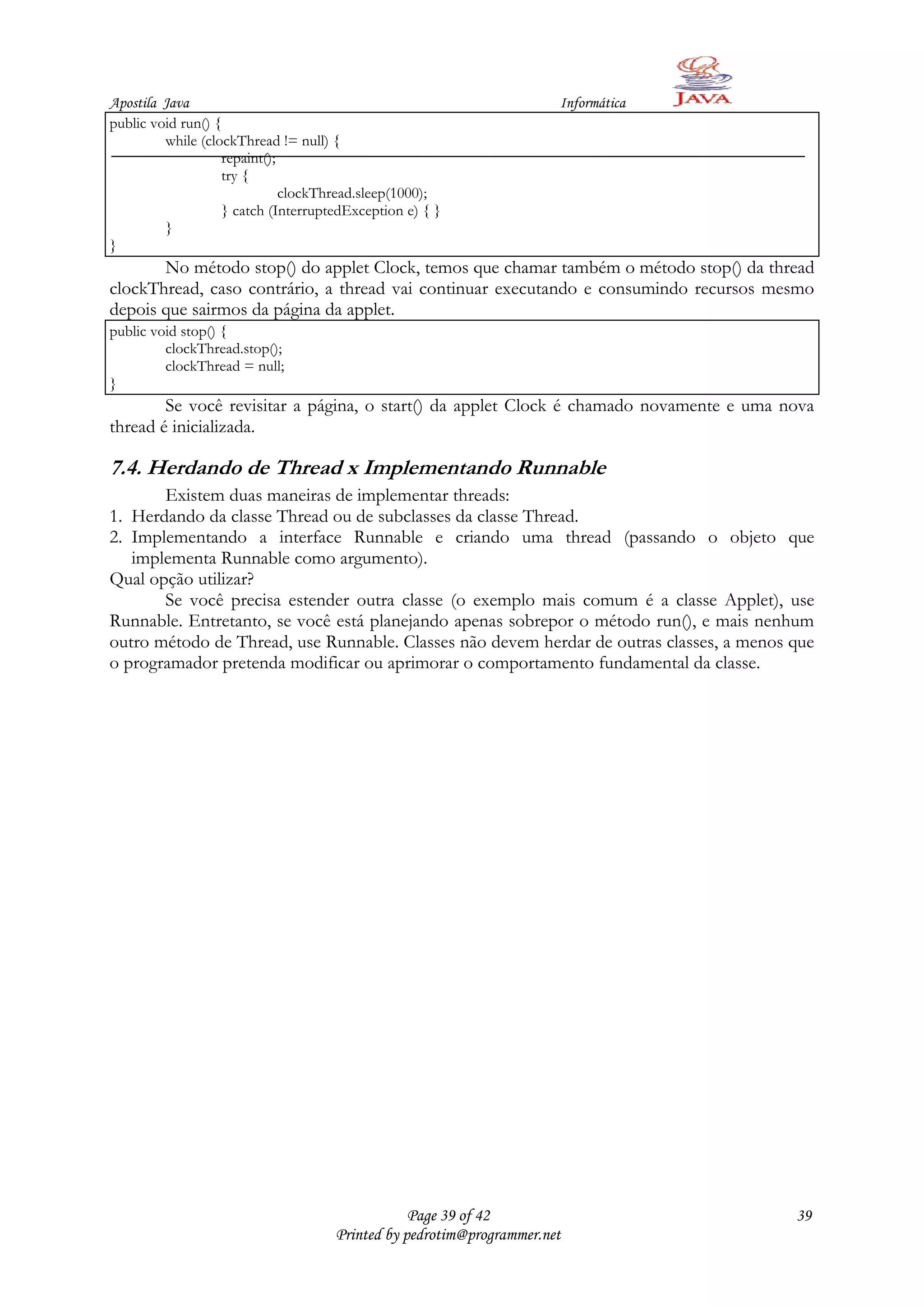 Apostila Java                                                         Informática
public void run() {
         while (clockThread != null) {
                   repaint();
                   try {
                              clockThread.sleep(1000);
                   } catch (InterruptedException e) { }
         }
}
       No método stop() do applet Clock, temos que chamar também o método stop() da thread
clockThread, caso contrário, a thread vai continuar executando e consumindo recursos mesmo
depois que sairmos da página da applet.
public void stop() {
         clockThread.stop();
         clockThread = null;
}
        Se você revisitar a página, o start() da applet Clock é chamado novamente e uma nova
thread é inicializada.

7.4. Herdando de Thread x Implementando Runnable
       Existem duas maneiras de implementar threads:
1. Herdando da classe Thread ou de subclasses da classe Thread.
2. Implementando a interface Runnable e criando uma thread (passando o objeto que
   implementa Runnable como argumento).
Qual opção utilizar?
       Se você precisa estender outra classe (o exemplo mais comum é a classe Applet), use
Runnable. Entretanto, se você está planejando apenas sobrepor o método run(), e mais nenhum
outro método de Thread, use Runnable. Classes não devem herdar de outras classes, a menos que
o programador pretenda modificar ou aprimorar o comportamento fundamental da classe.




                                                 Page 39 of 42                            39
                                     Printed by pedrotim@programmer.net
 