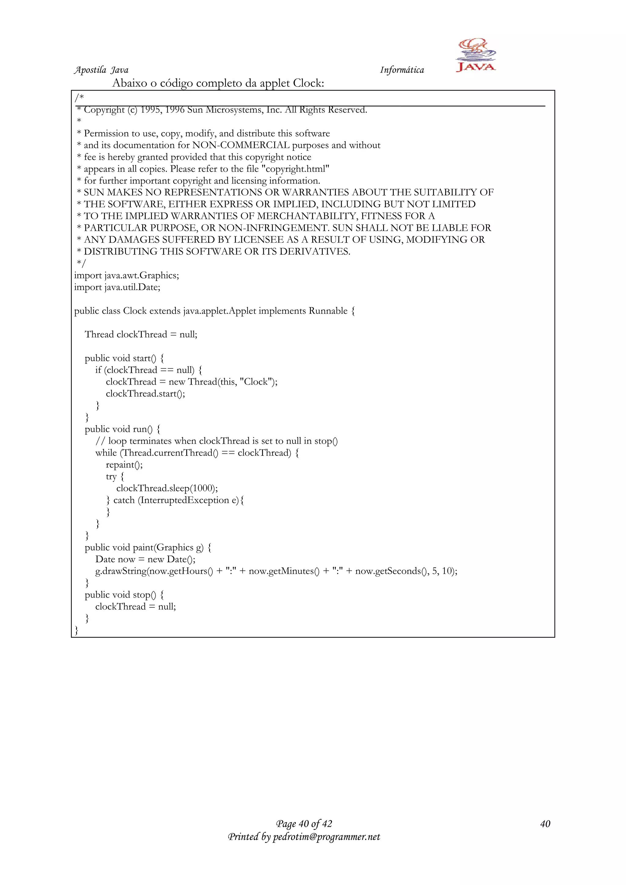 Apostila Java                                                            Informática
          Abaixo o código completo da applet Clock:
/*
 * Copyright (c) 1995, 1996 Sun Microsystems, Inc. All Rights Reserved.
 *
 * Permission to use, copy, modify, and distribute this software
 * and its documentation for NON-COMMERCIAL purposes and without
 * fee is hereby granted provided that this copyright notice
 * appears in all copies. Please refer to the file "copyright.html"
 * for further important copyright and licensing information.
 * SUN MAKES NO REPRESENTATIONS OR WARRANTIES ABOUT THE SUITABILITY OF
 * THE SOFTWARE, EITHER EXPRESS OR IMPLIED, INCLUDING BUT NOT LIMITED
 * TO THE IMPLIED WARRANTIES OF MERCHANTABILITY, FITNESS FOR A
 * PARTICULAR PURPOSE, OR NON-INFRINGEMENT. SUN SHALL NOT BE LIABLE FOR
 * ANY DAMAGES SUFFERED BY LICENSEE AS A RESULT OF USING, MODIFYING OR
 * DISTRIBUTING THIS SOFTWARE OR ITS DERIVATIVES.
 */
import java.awt.Graphics;
import java.util.Date;

public class Clock extends java.applet.Applet implements Runnable {

    Thread clockThread = null;

    public void start() {
      if (clockThread == null) {
          clockThread = new Thread(this, "Clock");
          clockThread.start();
      }
    }
    public void run() {
      // loop terminates when clockThread is set to null in stop()
      while (Thread.currentThread() == clockThread) {
          repaint();
          try {
             clockThread.sleep(1000);
          } catch (InterruptedException e){
          }
      }
    }
    public void paint(Graphics g) {
      Date now = new Date();
      g.drawString(now.getHours() + ":" + now.getMinutes() + ":" + now.getSeconds(), 5, 10);
    }
    public void stop() {
      clockThread = null;
    }
}




                                                 Page 40 of 42                                 40
                                     Printed by pedrotim@programmer.net
 