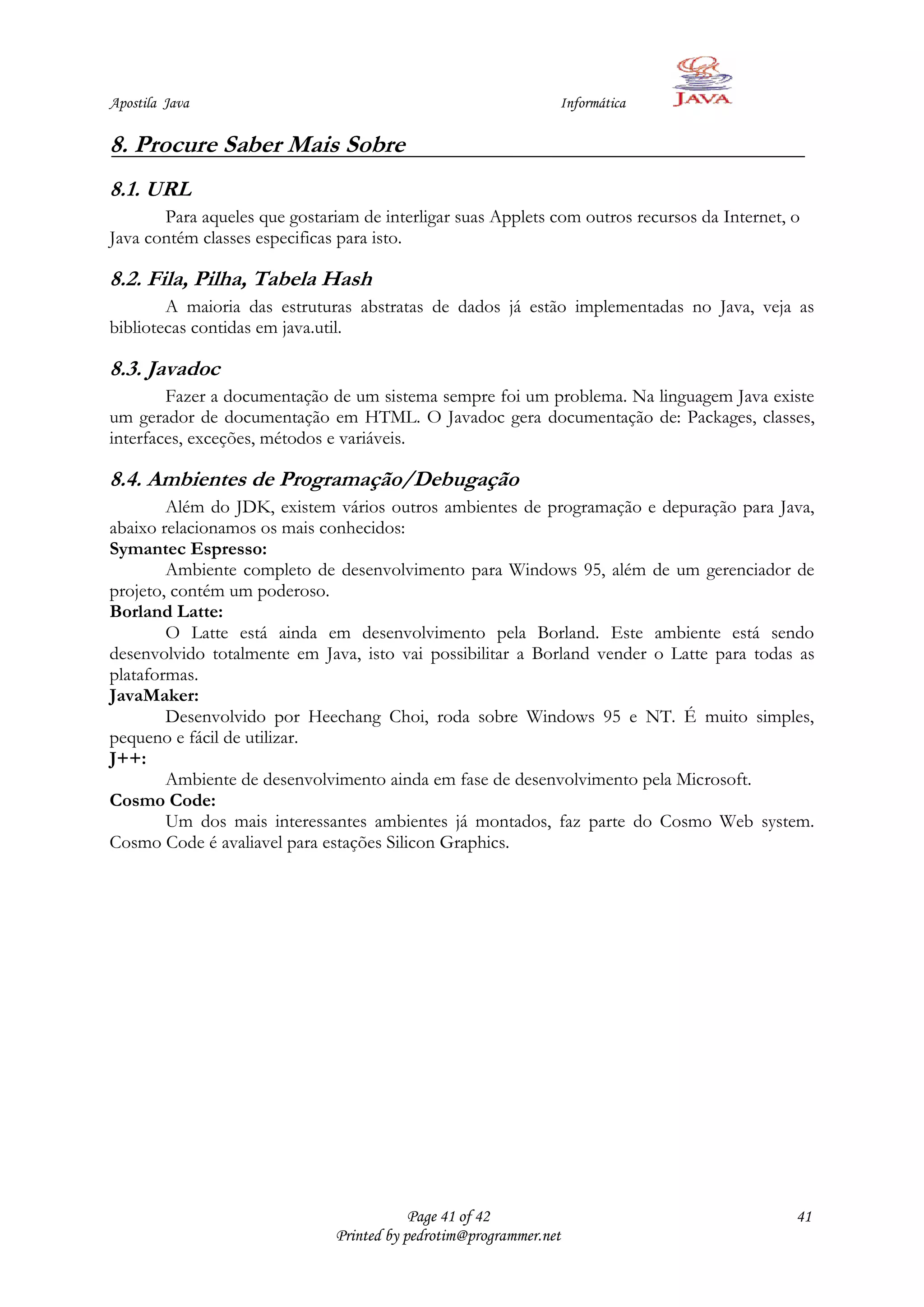 Apostila Java                                                   Informática

8. Procure Saber Mais Sobre
8.1. URL
       Para aqueles que gostariam de interligar suas Applets com outros recursos da Internet, o
Java contém classes especificas para isto.

8.2. Fila, Pilha, Tabela Hash
        A maioria das estruturas abstratas de dados já estão implementadas no Java, veja as
bibliotecas contidas em java.util.

8.3. Javadoc
        Fazer a documentação de um sistema sempre foi um problema. Na linguagem Java existe
um gerador de documentação em HTML. O Javadoc gera documentação de: Packages, classes,
interfaces, exceções, métodos e variáveis.

8.4. Ambientes de Programação/Debugação
        Além do JDK, existem vários outros ambientes de programação e depuração para Java,
abaixo relacionamos os mais conhecidos:
Symantec Espresso:
        Ambiente completo de desenvolvimento para Windows 95, além de um gerenciador de
projeto, contém um poderoso.
Borland Latte:
        O Latte está ainda em desenvolvimento pela Borland. Este ambiente está sendo
desenvolvido totalmente em Java, isto vai possibilitar a Borland vender o Latte para todas as
plataformas.
JavaMaker:
        Desenvolvido por Heechang Choi, roda sobre Windows 95 e NT. É muito simples,
pequeno e fácil de utilizar.
J++:
        Ambiente de desenvolvimento ainda em fase de desenvolvimento pela Microsoft.
Cosmo Code:
        Um dos mais interessantes ambientes já montados, faz parte do Cosmo Web system.
Cosmo Code é avaliavel para estações Silicon Graphics.




                                           Page 41 of 42                                      41
                               Printed by pedrotim@programmer.net
 