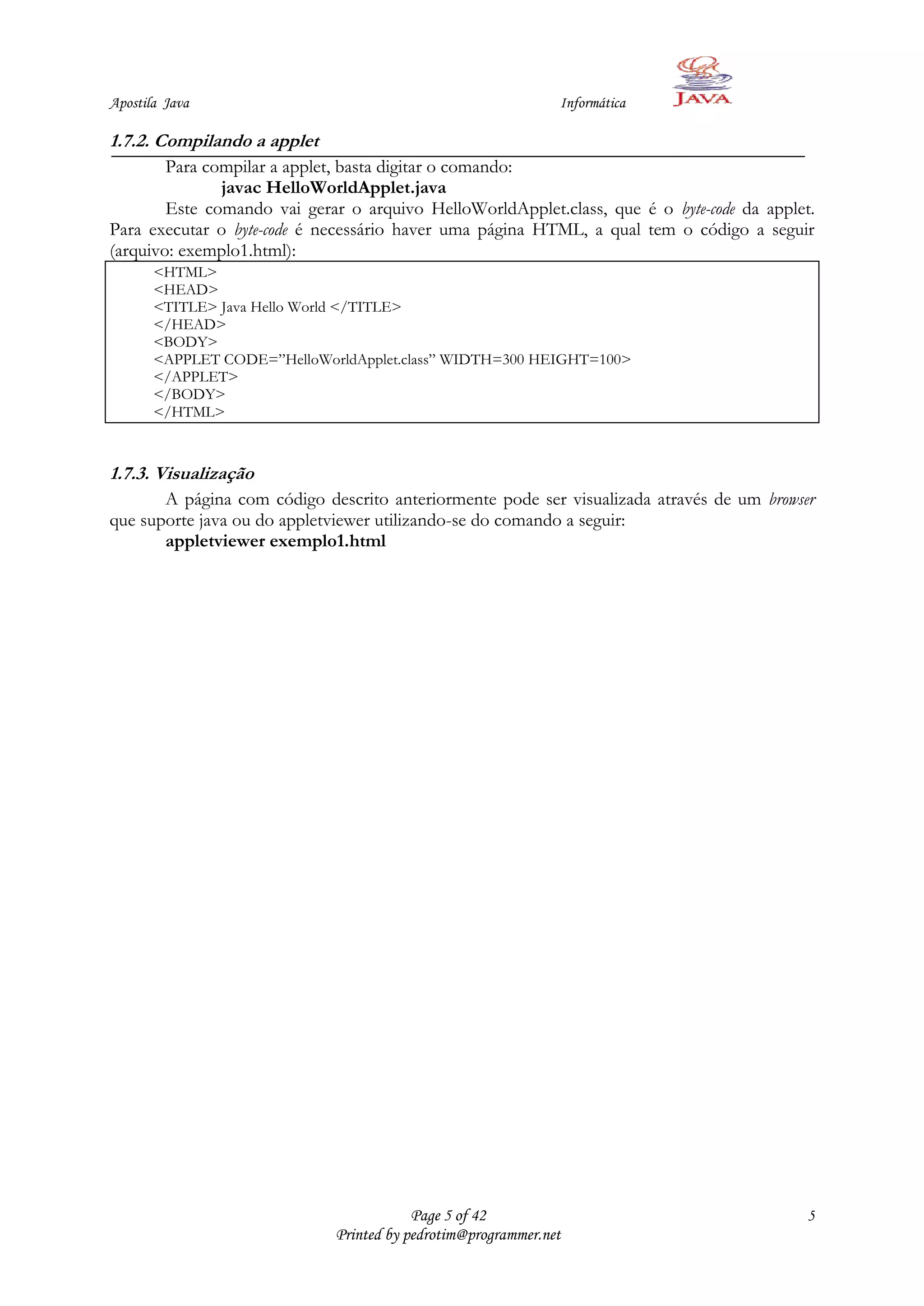 Apostila Java                                                 Informática

1.7.2. Compilando a applet
        Para compilar a applet, basta digitar o comando:
               javac HelloWorldApplet.java
        Este comando vai gerar o arquivo HelloWorldApplet.class, que é o byte-code da applet.
Para executar o byte-code é necessário haver uma página HTML, a qual tem o código a seguir
(arquivo: exemplo1.html):
       <HTML>
       <HEAD>
       <TITLE> Java Hello World </TITLE>
       </HEAD>
       <BODY>
       <APPLET CODE=”HelloWorldApplet.class” WIDTH=300 HEIGHT=100>
       </APPLET>
       </BODY>
       </HTML>



1.7.3. Visualização
       A página com código descrito anteriormente pode ser visualizada através de um browser
que suporte java ou do appletviewer utilizando-se do comando a seguir:
       appletviewer exemplo1.html




                                         Page 5 of 42                                       5
                             Printed by pedrotim@programmer.net
 