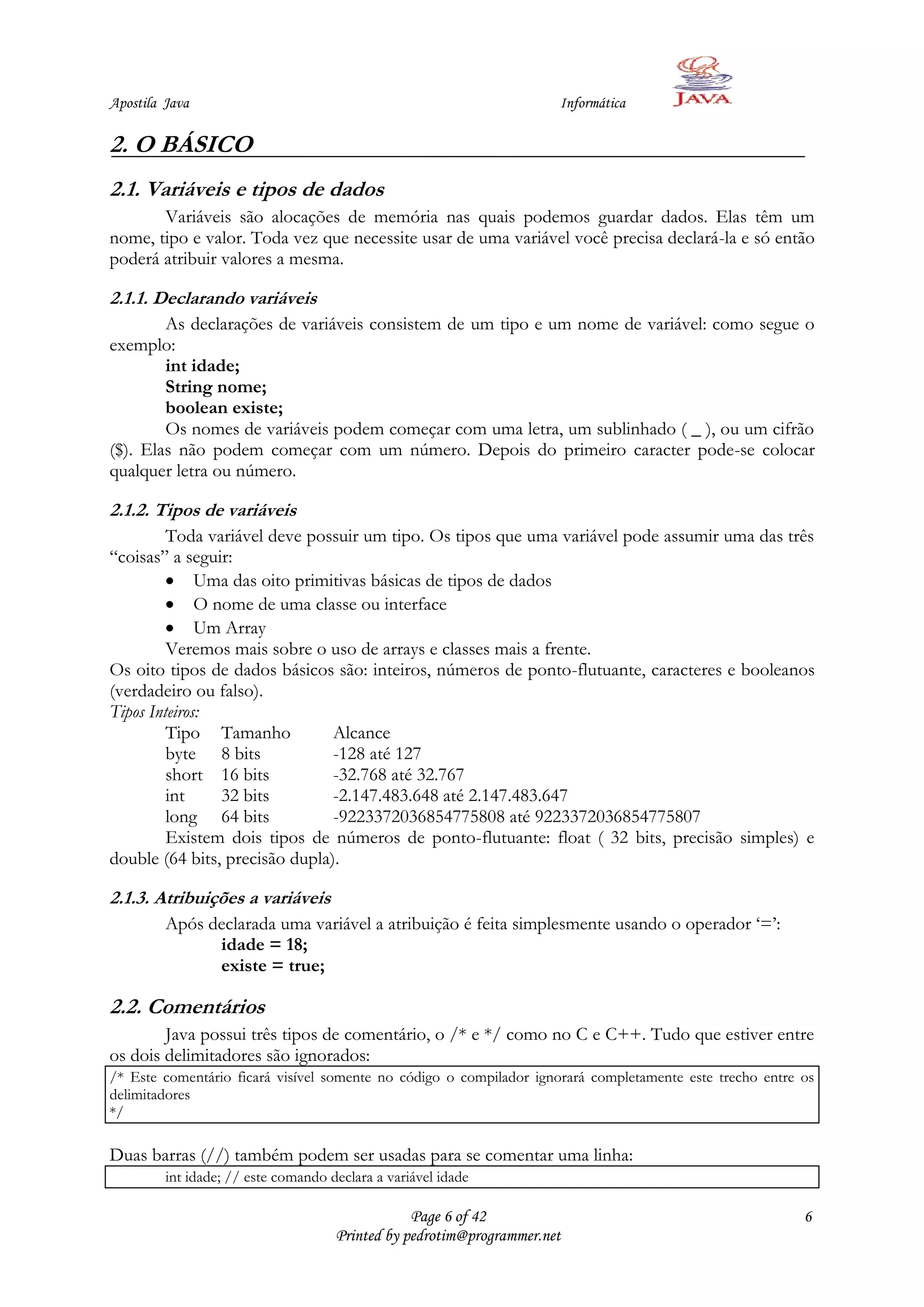 Apostila Java                                                         Informática

2. O BÁSICO
2.1. Variáveis e tipos de dados
       Variáveis são alocações de memória nas quais podemos guardar dados. Elas têm um
nome, tipo e valor. Toda vez que necessite usar de uma variável você precisa declará-la e só então
poderá atribuir valores a mesma.

2.1.1. Declarando variáveis
        As declarações de variáveis consistem de um tipo e um nome de variável: como segue o
exemplo:
        int idade;
        String nome;
        boolean existe;
        Os nomes de variáveis podem começar com uma letra, um sublinhado ( _ ), ou um cifrão
($). Elas não podem começar com um número. Depois do primeiro caracter pode-se colocar
qualquer letra ou número.

2.1.2. Tipos de variáveis
         Toda variável deve possuir um tipo. Os tipos que uma variável pode assumir uma das três
“coisas” a seguir:
              Uma das oito primitivas básicas de tipos de dados
              O nome de uma classe ou interface
              Um Array
         Veremos mais sobre o uso de arrays e classes mais a frente.
Os oito tipos de dados básicos são: inteiros, números de ponto-flutuante, caracteres e booleanos
(verdadeiro ou falso).
Tipos Inteiros:
         Tipo Tamanho           Alcance
         byte 8 bits            -128 até 127
         short 16 bits          -32.768 até 32.767
         int     32 bits        -2.147.483.648 até 2.147.483.647
         long 64 bits           -9223372036854775808 até 9223372036854775807
         Existem dois tipos de números de ponto-flutuante: float ( 32 bits, precisão simples) e
double (64 bits, precisão dupla).

2.1.3. Atribuições a variáveis
         Após declarada uma variável a atribuição é feita simplesmente usando o operador „=‟:
               idade = 18;
               existe = true;

2.2. Comentários
        Java possui três tipos de comentário, o /* e */ como no C e C++. Tudo que estiver entre
os dois delimitadores são ignorados:
/* Este comentário ficará visível somente no código o compilador ignorará completamente este trecho entre os
delimitadores
*/

Duas barras (//) também podem ser usadas para se comentar uma linha:
         int idade; // este comando declara a variável idade

                                                 Page 6 of 42                                             6
                                     Printed by pedrotim@programmer.net
 