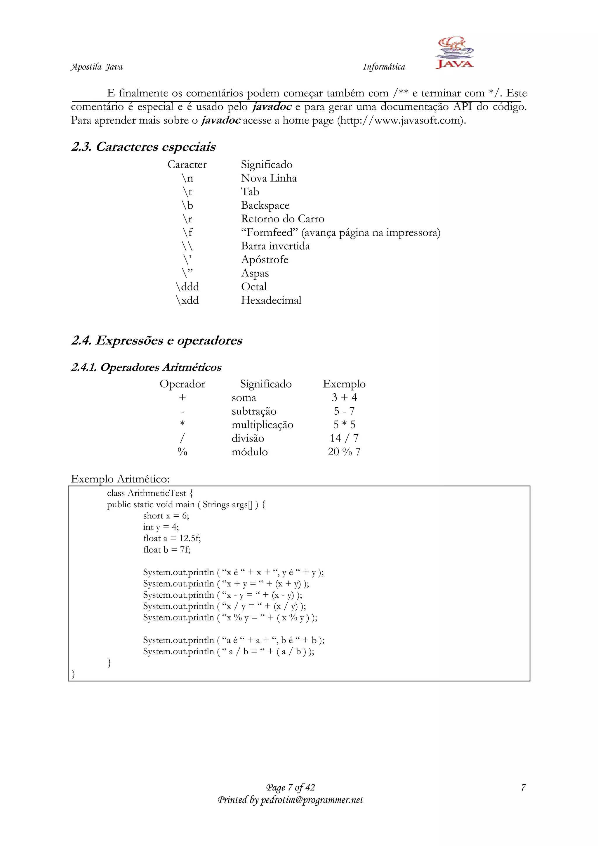 Apostila Java                                                            Informática

       E finalmente os comentários podem começar também com /** e terminar com */. Este
comentário é especial e é usado pelo javadoc e para gerar uma documentação API do código.
Para aprender mais sobre o javadoc acesse a home page (http://www.javasoft.com).

2.3. Caracteres especiais
                         Caracter             Significado
                           n                 Nova Linha
                            t                Tab
                           b                 Backspace
                           r                 Retorno do Carro
                           f                 “Formfeed” (avança página na impressora)
                                            Barra invertida
                            ‟                Apóstrofe
                           ”                 Aspas
                          ddd                Octal
                          xdd                Hexadecimal


2.4. Expressões e operadores
2.4.1. Operadores Aritméticos
                       Operador              Significado           Exemplo
                          +                soma                      3+4
                          -                subtração                 5-7
                          *                multiplicação             5*5
                          /                divisão                  14 / 7
                         %                 módulo                   20 % 7

Exemplo Aritmético:
         class ArithmeticTest {
         public static void main ( Strings args[] ) {
                   short x = 6;
                   int y = 4;
                   float a = 12.5f;
                   float b = 7f;

                   System.out.println ( “x é “ + x + “, y é “ + y );
                   System.out.println ( “x + y = “ + (x + y) );
                   System.out.println ( “x - y = “ + (x - y) );
                   System.out.println ( “x / y = “ + (x / y) );
                   System.out.println ( “x % y = “ + ( x % y ) );

                   System.out.println ( “a é “ + a + “, b é “ + b );
                   System.out.println ( “ a / b = “ + ( a / b ) );
         }
}




                                                   Page 7 of 42                          7
                                       Printed by pedrotim@programmer.net
 